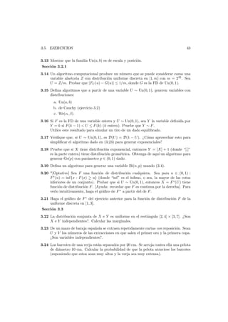 3.5. EJERCICIOS

43

3.13 Mostrar que la familia Un(a, b) es de escala y posici´n.
o
Secci´n 3.2.1
o
3.14 Un algoritmo computacional produce un n´mero que se puede considerar como una
u
variable alaetoria Z con distribuci´n uniforme discreta en [1, m] con m = 232 . Sea
o
U = Z/m. Probar que |FU (u) − G(u)| ≤ 1/m, donde G es la FD de Un(0, 1).
3.15 Deﬁna algoritmos que a partir de una variable U ∼ Un(0, 1), generen variables con
distribuciones:
a. Un(a, b)
b. de Cauchy (ejercicio 3.2)
c. We(α, β).
3.16 Si F es la FD de una variable entera y U ∼ Un(0, 1), sea Y la variable deﬁnida por
Y = k si F (k − 1) < U ≤ F (k) (k entero). Pruebe que Y ∼ F .
Utilice este resultado para simular un tiro de un dado equilibrado.
3.17 Veriﬁque que, si U ∼ Un(0, 1), es D(U ) = D(1 − U ). ¿C´mo aprovechar esto para
o
simpliﬁcar el algoritmo dado en (3.23) para generar exponenciales?
3.18 Pruebe que si X tiene distribuci´n exponencial, entonces Y = [X] + 1 (donde “[.]”
o
es la parte entera) tiene distribuci´n geom´trica. Obtenga de aqu´ un algoritmo para
o
e
ı
generar Ge(p) con par´metro p ∈ (0, 1) dado.
a
3.19 Deﬁna un algoritmo para generar una variable Bi(n, p) usando (3.4).
3.20 *[Optativo] Sea F una funci´n de distribuci´n cualquiera. Sea para u ∈ (0, 1) :
o
o
F ∗ (u) = inf{x : F (x) ≥ u} (donde “inf” es el ´
ınﬁmo, o sea, la mayor de las cotas
inferiores de un conjunto). Probar que si U ∼ Un(0, 1), entonces X = F ∗ (U ) tiene
funci´n de distribuci´n F . [Ayuda: recordar que F es continua por la derecha]. Para
o
o
verlo intuitivamente, haga el gr´ﬁco de F ∗ a partir del de F .
a
3.21 Haga el gr´ﬁco de F ∗ del ejercicio anterior para la funci´n de distribuci´n F de la
a
o
o
uniforme discreta en [1, 3].
Secci´n 3.3
o
3.22 La distribuci´n conjunta de X e Y es uniforme en el rect´ngulo [2, 4] × [3, 7]. ¿Son
o
a
X e Y independientes?. Calcular las marginales.
3.23 De un mazo de baraja espa˜ola se extraen repetidamente cartas con reposici´n. Sean
n
o
U y V los n´meros de las extracciones en que salen el primer oro y la primera copa.
u
¿Son variables independientes?.
3.24 Los barrotes de una verja est´n separados por 20 cm. Se arroja contra ella una pelota
a
de di´metro 10 cm. Calcular la probabilidad de que la pelota atraviese los barrotes
a
(suponiendo que estos sean muy altos y la verja sea muy extensa).

 