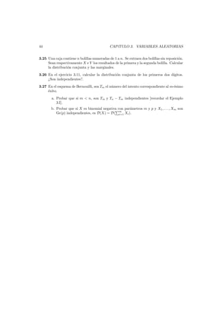 44

CAP´
ıTULO 3. VARIABLES ALEATORIAS

3.25 Una caja contiene n bolillas numeradas de 1 a n. Se extraen dos bolillas sin reposici´n.
o
Sean respectivamente X e Y los resultados de la primera y la segunda bolilla. Calcular
la distribuci´n conjunta y las marginales.
o
3.26 En el ejercicio 3.11, calcular la distribuci´n conjunta de los primeros dos d´
o
ıgitos.
¿Son independientes?.
3.27 En el esquema de Bernouilli, sea Tm el n´mero del intento correspondiente al m-´simo
u
e
´xito.
e
a. Probar que si m < n, son Tm y Tn − Tm independientes [recordar el Ejemplo
3.I].
b. Probar que si X es binomial negativa con par´metros m y p y X1 , . . . , Xm son
a
Ge(p) independientes, es D(X) = D( m Xi ).
i=1

 