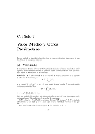 Cap´
ıtulo 4

Valor Medio y Otros
Par´metros
a
En este cap´
ıtulo se tratar´ de c´mo sintetizar las caracter´
a
o
ısticas m´s importantes de una
a
distribuci´n en unos pocos n´meros.
o
u

4.1

Valor medio

El valor medio de una variable aleatoria (llamado tambi´n esperanza matem´tica, valor
e
a
esperado, media) es esencialmente un promedio de los valores que toma, en el que cada
valor recibe un peso igual a su probabilidad.
Deﬁnici´n 4.1 El valor medio E X de una variable X discreta con valores en el conjunto
o
C y funci´n de frecuencia p es
o
EX =
xp(x),
x∈C

si se cumple
o
x∈C |x|p(x) < ∞. El valor medio de una variable X con distribuci´n
continua con densidad f es
∞

EX =

xf (x)dx,
−∞

si se cumple

∞
−∞

|x|f (x) dx < ∞.

Para una analog´ f´
ıa ısica, si los x son masas puntuales en la recta, cada una con peso p(x),
entonces el punto EX es el centro de gravedad de esas masas.
∞
Si x |x|p(x) o −∞ |x|f(x)dx divergen, se dice que “EX no existe”. Si X es acotada
inferiormente (o sea, P(X ≥ c) = 1 para alg´n c) y no existe EX, entonces se dice que
u
EX = ∞.
Sale directamente de la deﬁnici´n que si X = c constante, es EX = c.
o
45

 