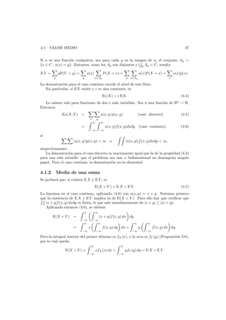 47

4.1. VALOR MEDIO

Si u es una funci´n cualquiera, sea para cada y en la imagen de u, el conjunto Ay =
o
{x ∈ C : u(x) = y}. Entonces, como los Ay son disjuntos y y Ay = C, resulta
EY =

yP(Y = y) =
y

u(x)
y

P(X = x) =

u(x)P(X = x) =
y

x∈Ay

u(x)p(x).
x

x∈Ay

La demostraci´n para el caso continuo excede el nivel de este libro.
o
En particular, si EX existe y c es una constante, es
E(cX) = c EX.

(4.4)

Lo mismo vale para funciones de dos o m´s variables. Sea u una funci´n de R2 → R.
a
o
Entonces
Eu(X, Y ) =

u(x, y) p(x, y)
x

(caso discreto)

(4.5)

(caso continuo),

(4.6)

y
∞

∞

−∞

−∞

=

u(x, y)f (x, y)dxdy

si
|u(x, y)|p(x, y) < ∞ o

|u(x, y)|f (x, y)dxdy < ∞,

respectivamente.
La demostraci´n para el caso discreto es exactamente igual que la de la propiedad (4.3)
o
para una sola variable: que el problema sea uni- o bidimensional no desempe˜a ning´n
n
u
papel. Para el caso continuo, la demostraci´n no es elemental.
o

4.1.2

Media de una suma

Se probar´ que, si existen E X y E Y , es
a
E(X + Y ) = E X + E Y.

(4.7)

Lo haremos en el caso continuo, aplicando (4.6) con u(x, y) = x + y. Notemos primero
que la existencia de E X y E Y implica la de E(X + Y ). Para ello hay que veriﬁcar que
|x + y|f (x, y) dxdy es ﬁnita, lo que sale inmediatamente de |x + y| ≤ |x| + |y|.
Aplicando entonces (4.6), se obtiene
∞

∞

−∞
∞

−∞
∞

E(X + Y ) =

(x + y)f (x, y) dx dy

=

x

∞

f (x, y) dy dx +

−∞

−∞

∞

y
−∞

f(x, y) dx dy.
−∞

Pero la integral interior del primer t´rmino es fX (x), y la otra es fY (y) (Proposici´n 3.8),
e
o
por lo cual queda
∞

E(X + Y ) =

∞

xfX (x) dx +
−∞

yfY (y) dy = E X + E Y.
−∞

 