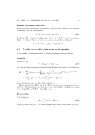 ´
4.2. MEDIA DE LAS DISTRIBUCIONES MAS USUALES

49

Variables positivas con media nula
Parece obvio que si un conjunto de n´meros no negativos tiene promedio nulo, deben ser
u
todos nulos. Esto vale m´s en general:
a
X ≥ 0, EX = 0 =⇒ P(X = 0) = 1.

(4.12)

En efecto, si EX = 0, sale de (4.11) que para todo x > 0 es P(X ≥ x) = 0; y por lo tanto,
FX (x) = 1 y adem´s FX (−x) = 0. En consecuencia, (d) de la Prop. 3.3 implica
a
P(X = 0) = l´ x→0+ [FX (x) − FX (−x)] = 1.
ım

4.2

Media de las distribuciones m´s usuales
a

A continuaci´n calcularemos la media de las distribuciones de uso m´s frecuente.
o
a

Binomial
Se mostrar´ que
a
X ∼ Bi(n, p) =⇒ EX = np.

(4.13)

Ser´ ilustrativo hacerlo por dos m´todos distintos. Primero, directamente por la deﬁnici´n:
a
e
o
n

EX

n

=

kb(k, n, p) = pn
k=0

(n − 1)!
pk−1 (1 − p)(n−1)−(k−1)
(k − 1)![(n − 1) − (k − 1)]!
k=1

n

= pn
k=1

n−1

b(k − 1, n − 1, p) = pn

k=0

b(k, n − 1, p) = pn,

pues la ultima sumatoria vale 1 por (3.3) aplicada a n − 1.
´
El otro m´todo es considerar que si X ∼ Bi(n, p), entonces se puede expresar como en
e
n
(3.4): X = i=1 IAi , donde los eventos A1 , . . . , An cumplen P(Ai ) = p. Entonces, usando
(4.7) y luego (4.1), queda EX = n E IAi = np.
i=1

Exponencial
Si X ∼ Ex(α), es

∞

EX =

(x/α)e−x/α dx = α;

(4.14)

0

de modo que en la secci´n 2.2.1 se puede considerar a 1/c como “tiempo medio de espera”.
o

 