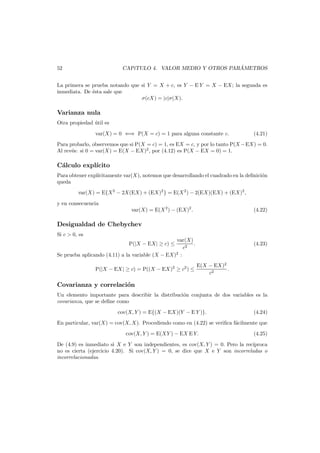 ´
CAP´TULO 4. VALOR MEDIO Y OTROS PARAMETROS
ı

52

La primera se prueba notando que si Y = X + c, es Y − E Y = X − EX; la segunda es
inmediata. De ´sta sale que
e
σ(cX) = |c|σ(X).

Varianza nula
Otra propiedad util es
´
var(X) = 0 ⇐⇒ P(X = c) = 1 para alguna constante c.

(4.21)

Para probarlo, observemos que si P(X = c) = 1, es EX = c, y por lo tanto P(X −EX) = 0.
Al rev´s: si 0 = var(X) = E(X − EX)2 , por (4.12) es P(X − EX = 0) = 1.
e

C´lculo expl´
a
ıcito
Para obtener expl´citamente var(X), notemos que desarrollando el cuadrado en la deﬁnici´n
ı
o
queda
var(X) = E{X 2 − 2X(EX) + (EX)2 } = E(X 2 ) − 2(EX)(EX) + (EX)2 ,
y en consecuencia

var(X) = E(X 2 ) − (EX)2 .

(4.22)

Desigualdad de Chebychev
Si c > 0, es
var(X)
.
c2
Se prueba aplicando (4.11) a la variable (X − EX)2 :
P(|X − EX| ≥ c) ≤

P(|X − EX| ≥ c) = P((X − EX)2 ≥ c2 ) ≤

(4.23)

E(X − EX)2
.
c2

Covarianza y correlaci´n
o
Un elemento importante para describir la distribuci´n conjunta de dos variables es la
o
covarianza, que se deﬁne como
cov(X, Y ) = E{(X − EX)(Y − E Y )}.

(4.24)

En particular, var(X) = cov(X, X). Procediendo como en (4.22) se veriﬁca f´cilmente que
a
cov(X, Y ) = E(XY ) − EX E Y.

(4.25)

De (4.9) es inmediato si X e Y son independientes, es cov(X, Y ) = 0. Pero la rec´
ıproca
no es cierta (ejercicio 4.20). Si cov(X, Y ) = 0, se dice que X e Y son incorreladas o
incorrelacionadas.

 