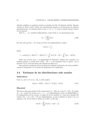 ´
CAP´TULO 4. VALOR MEDIO Y OTROS PARAMETROS
ı

54

m´todos anal´
e
ıticos o num´ricos usuales no pueden con ella. El siguiente m´todo, llamado
e
e
m´todo de Monte Carlo, brinda una aproximaci´n basada en la generaci´n de n´meros
e
o
o
u
pseudoaleatorios. Lo haremos para el caso a = 0, b = 1, al que se puede siempre reducir
el caso general.
Sean U1 , . . . , Un variables independientes, todas Un(0, 1). La aproximaci´n ser´
o
a
1
Yn =
n

n

h(Ui ).

(4.30)

i=1

De (4.3) sale que E Yn = H. Como las h(Ui ) son independientes, resulta
var(Yn ) =

v
,
n

donde
v = var(h(Ui )) = Eh(Ui )2 − (Eh(Ui ))2 =

1
0

h(x)2 dx − H 2 =

1
0

(h(x) − H)2 dx.

Dada una cota de error , la desigualdad de Chebychev implica que tomando n lo
bastante grande, se puede hacer P(|Yn − H| > ) tan peque˜a como se quiera. En el
n
ejercicio 7.11 se ver´ una forma m´s eﬁciente de elegir el n.
a
a
Este m´todo es realmente util en el c´lculo de integrales de funciones de varias variables,
e
´
a
cuando el integrando y/o el recinto de integraci´n son complicados.
o

4.4

Varianzas de las distribuciones m´s usuales
a

Indicadores
Como IA vale 1 ´ 0, es IA = I2 , y (4.22) implica
o
A
var(IA ) = E(I2 ) − (E IA )2 = P(A)(1 − P(A)).
A

(4.31)

Binomial
Tal como se hizo para probar (4.13), expresamos a X ∼ Bi(n, p), como X = n Xi , donde
i=1
Xi = IAi , siendo los eventos Ai (i = 1, . . . , n) independientes, todos con probabilidad p.
La independencia de los eventos Ai implica la de las variables Xi , pues (por ejemplo) los
eventos {X3 = 1} y {X2 = 0} son independientes, ya que el primero es igual a A3 y el
segundo a A2 . Por lo tanto se deduce de (4.28) y (4.31) que
n

var(X) =
i=1

var(Xi ) = np(1 − p).

(4.32)

 