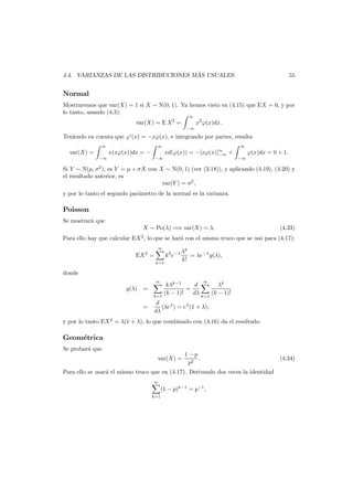´
4.4. VARIANZAS DE LAS DISTRIBUCIONES MAS USUALES

55

Normal
Mostraremos que var(X) = 1 si X ∼ N(0, 1). Ya hemos visto en (4.15) que EX = 0, y por
lo tanto, usando (4.3):
∞

var(X) = E X 2 =

x2 ϕ(x)dx.
−∞

Teniendo en cuenta que ϕ (x) = −xϕ(x), e integrando por partes, resulta
∞

var(X) =
−∞

∞

x(xϕ(x))dx = −

−∞

xd(ϕ(x)) = −[xϕ(x)]∞ +
−∞

∞

ϕ(x)dx = 0 + 1.
−∞

Si Y ∼ N(µ, σ2 ), es Y = µ + σX con X ∼ N(0, 1) (ver (3.18)), y aplicando (4.19), (4.20) y
el resultado anterior, es
var(Y ) = σ2 ,
y por lo tanto el segundo par´metro de la normal es la varianza.
a

Poisson
Se mostrar´ que
a
X ∼ Po(λ) =⇒ var(X) = λ.

(4.33)

Para ello hay que calcular EX 2 , lo que se har´ con el mismo truco que se us´ para (4.17):
a
o
∞

EX 2 =

k2 e−λ
k=1

λk
= λe−λ g(λ),
k!

donde
∞

g(λ) =
=

∞

kλk−1
d
λk
=
(k − 1)!
dλ k=1 (k − 1)!
k=1
d
(λeλ ) = eλ (1 + λ);
dλ

y por lo tanto EX 2 = λ(1 + λ), lo que combinado con (4.16) da el resultado.

Geom´trica
e
Se probar´ que
a
var(X) =

1−p
.
p2

Para ello se usar´ el mismo truco que en (4.17). Derivando dos veces la identidad
a
∞

k=1

(1 − p)k−1 = p−1 ,

(4.34)

 