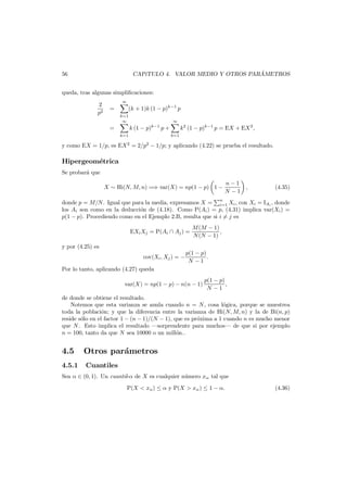 ´
CAP´TULO 4. VALOR MEDIO Y OTROS PARAMETROS
ı

56

queda, tras algunas simpliﬁcaciones:
2
p2

∞

=

(k + 1)k (1 − p)k−1 p

k=1
∞

=
k=1

∞

k (1 − p)k−1 p +

k=1

k2 (1 − p)k−1 p = EX + EX 2 ,

y como EX = 1/p, es EX 2 = 2/p2 − 1/p; y aplicando (4.22) se prueba el resultado.

Hipergeom´trica
e
Se probar´ que
a
X ∼ Hi(N, M, n) =⇒ var(X) = np(1 − p) 1 −

n−1
N −1

,

(4.35)

donde p = M/N . Igual que para la media, expresamos X = n Xi , con Xi = IAi , donde
i=1
los Ai son como en la deducci´n de (4.18). Como P(Ai ) = p, (4.31) implica var(Xi ) =
o
p(1 − p). Procediendo como en el Ejemplo 2.B, resulta que si i = j es
EXi Xj = P(Ai ∩ Aj ) =

M (M − 1)
,
N (N − 1)

y por (4.25) es
cov(Xi , Xj ) = −
Por lo tanto, aplicando (4.27) queda

p(1 − p)
.
N −1

var(X) = np(1 − p) − n(n − 1)

p(1 − p)
,
N −1

de donde se obtiene el resultado.
Notemos que esta varianza se anula cuando n = N , cosa l´gica, porque se muestrea
o
toda la poblaci´n; y que la diferencia entre la varianza de Hi(N, M, n) y la de Bi(n, p)
o
reside s´lo en el factor 1 − (n − 1)/(N − 1), que es pr´xima a 1 cuando n es mucho menor
o
o
que N . Esto implica el resultado –sorprendente para muchos– de que si por ejemplo
n = 100, tanto da que N sea 10000 o un mill´n..
o

4.5
4.5.1

Otros par´metros
a
Cuantiles

Sea α ∈ (0, 1). Un cuantil-α de X es cualquier n´mero xα tal que
u
P(X < xα ) ≤ α y P(X > xα ) ≤ 1 − α.

(4.36)

 