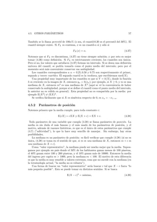 ´
4.5. OTROS PARAMETROS

57

Tambi´n se lo llama percentil de 100α% (o sea, el cuantil-0.30 es el percentil del 30%). El
e
cuantil siempre existe. Si FX es continua, x es un cuantil-α si y s´lo si
o
FX (x) = α.

(4.37)

Notemos que si FX es discontinua, (4.37) no tiene siempre soluci´n; y por esto es mejor
o
tomar (4.36) como deﬁnici´n. Si FX es estrictamente creciente, los cuantiles son unicos.
o
´
Pero si no, los valores que satisfacen (4.37) forman un intervalo. Si se desea una deﬁnici´n
o
un´
ıvoca del cuantil, se podr´a tomarlo como el punto medio del intervalo; pero por el
ı
momento ser´ m´s conveniente conservar esa ambig¨edad.
a a
u
Los cuantiles correspondientes a α = 0.25, 0.50 y 0.75 son respectivamente el primer,
segundo y tercer cuartiles. El segundo cuartil es la mediana, que escribiremos med(X).
Una propiedad muy importante de los cuantiles es que si Y = h(X), donde la funci´n
o
h es creciente en la imagen de X, entonces yα = h(xα ); por ejemplo, si X ≥ 0, y m es una
mediana de X, entonces m2 es una mediana de X 2 (aqu´ se v´ la conveniencia de haber
ı
e
conservado la ambig¨edad, porque si se deﬁne el cuantil como el punto medio del intervalo,
u
lo anterior no es v´lido en general). Esta propiedad no es compartida por la media: por
a
ejemplo E(X 2 ) = (EX)2 .
Se veriﬁca f´cilmente que si X es sim´trica respecto de 0, es xα = −x1−α .
a
e

4.5.2

Par´metros de posici´n
a
o

Notemos primero que la media cumple, para toda constante c:
E(cX) = c EX y E(X + c) = EX + c.

(4.38)

Todo par´metro de una variable que cumpla (4.38) se llama par´metro de posici´n. La
a
a
o
media es sin duda el m´s famoso y el m´s usado de los par´metros de posici´n, y el
a
a
a
o
motivo, adem´s de razones hist´ricas, es que es el unico de estos par´metros que cumple
a
o
´
a
(4.7) (”aditividad”), lo que lo hace muy sencillo de manejar. Sin embargo, hay otras
posibilidades,
La mediana es un par´metro de posici´n: es f´cil veriﬁcar que cumple (4.38) (si no es
a
o
a
unica, (4.38) se toma en el sentido de que, si m es una mediana de X, entonces m + c es
´
una mediana de X + c).
Como “valor representativo”, la mediana puede ser mucho mejor que la media. Supongamos por ejemplo un pa´s donde el 50% de los habitantes ganan menos de 100 piastras,
ı
el 40% ganan entre 100 y 200 piastras, y el 10% ganan m´s de 10000. Entonces la media
a
del ingreso per capita es > 1000, pero la mediana es < 100. El motivo de esta diferencia
es que la media es muy sensible a valores extremos, cosa que no sucede con la mediana (en
la terminolog´ actual, ”la media no es robusta”).
ıa
Una forma de buscar un “valor representativo” ser´ buscar c tal que X − c fuera “lo
ıa
m´s peque˜o posible”. Esto se puede tomar en distintos sentidos. Si se busca
a
n
E(X − c)2 = m´nimo,
ı

(4.39)

 