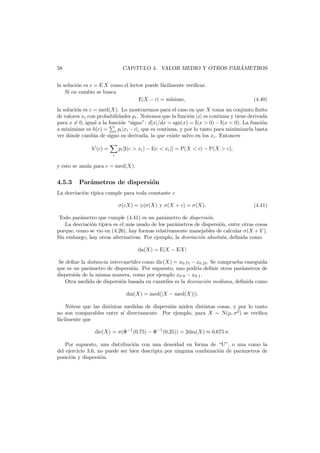 ´
CAP´TULO 4. VALOR MEDIO Y OTROS PARAMETROS
ı

58

la soluci´n es c = E X como el lector puede f´cilmente veriﬁcar.
o
a
Si en cambio se busca
E|X − c| = m´
ınimo,

(4.40)

la soluci´n es c = med(X). Lo mostraremos para el caso en que X toma un conjunto ﬁnito
o
de valores xi con probabilidades pi . Notemos que la funci´n |x| es continua y tiene derivada
o
para x = 0, igual a la funci´n “signo”: d|x|/dx = sgn(x) = I(x > 0) − I(x < 0). La funci´n
o
o
a minimizar es h(c) = i pi |xi − c|, que es continua, y por lo tanto para minimizarla basta
ver d´nde cambia de signo su derivada, la que existe salvo en los xi . Entonces
o
h (c) =
i

pi [I(c > xi ) − I(c < xi )] = P(X < c) − P(X > c),

y esto se anula para c = med(X).

4.5.3

Par´metros de dispersi´n
a
o

La desviaci´n t´pica cumple para toda constante c
o ı
σ(cX) = |c|σ(X) y σ(X + c) = σ(X).

(4.41)

Todo par´metro que cumple (4.41) es un par´metro de dispersi´n.
a
a
o
La desviaci´n t´
o ıpica es el m´s usado de los par´metros de dispersi´n, entre otras cosas
a
a
o
porque, como se vio en (4.26), hay formas relativamente manejables de calcular σ(X + Y ).
Sin embargo, hay otras alternativas. Por ejemplo, la desviaci´n absoluta, deﬁnida como
o
da(X) = E|X − EX|
Se deﬁne la distancia intercuartiles como dic(X) = x0.75 − x0.25 . Se comprueba enseguida
que es un par´metro de dispersi´n. Por supuesto, uno podr´a deﬁnir otros par´metros de
a
o
ı
a
dispersi´n de la misma manera, como por ejemplo x0.9 − x0.1 .
o
Otra medida de dispersi´n basada en cuantiles es la desviaci´n mediana, deﬁnida como
o
o
dm(X) = med(|X − med(X)|).
N´tese que las distintas medidas de dispersi´n miden distintas cosas, y por lo tanto
o
o
no son comparables entre s´ directamente. Por ejemplo, para X ∼ N(µ, σ2 ) se veriﬁca
ı
f´cilmente que
a
dic(X) = σ(Φ−1 (0.75) − Φ−1 (0.25)) = 2dm(X) ≈ 0.675 σ.
Por supuesto, una distribuci´n con una densidad en forma de “U”, o una como la
o
del ejercicio 3.6, no puede ser bien descripta por ninguna combinaci´n de par´metros de
o
a
posici´n y dispersi´n.
o
o

 