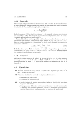 59

4.6. EJERCICIOS

4.5.4

Asimetr´
ıa

Otro concepto util para describir una distribuci´n es el de asimetr´a. Se desea medir cu´nto
´
o
ı
a
se aparta la forma de una distribuci´n de la simetr´ El m´s famoso es el cl´sico coeﬁciente
o
ıa.
a
a
de asimetr´a de Pearson, deﬁnido a principios de siglo como
ı
γ(X) =

E(X − EX)3
.
σ(X)3

Es f´cil ver que, si D(X) es sim´trica, entonces γ = 0, aunque la rec´proca no es cierta; y
a
e
ı
que γ(a + bX) = γ(X). Por otra parte, γ puede tomar cualquier valor entre −∞ y +∞.
No parece f´cil interpretar el signiﬁcado de γ.
a
Una medida tal vez m´s interpretable est´ basada en cuantiles: la idea es que si la
a
a
distribuci´n fuera sim´trica, y los cuantiles unicos, deber´ ser x0.75 − x0.50 = x0.50 − x0.25 .
o
e
´
ıa
Para que resulte un par´metro “adimensional” se divide por la distancia intercuartiles, y
a
queda como deﬁnici´n:
o
x0.75 − 2x0.50 + x0.25
asm(X) =
.
(4.42)
x0.75 − x0.25
Es f´cil veriﬁcar que si D(X) es sim´trica, es asm(X) = 0, pero la rec´proca no vale.
a
e
ı
Adem´s asm(X) ∈ [−1, 1]. Si a(X) > 0, es x0.75 − x0.50 > x0.50 − x0.25 . Esta idea hace a
a
este par´metro m´s f´cilmente interpretrable.
a
a a

4.5.5

Momentos

En general, se llama momento de orden k de X (o de D(X)) a EX k (si existe, naturalmente), y momento centrado de orden k a E(X − EX)k , de modo que la varianza es el
momento centrado de orden 2. El papel de los momentos en Estad´stica se ver´ en el
ı
a
Cap´
ıtulo 9.

4.6

Ejercicios

4.1 Probar la existencia de E|X|k para X ∼ N(0, 1) y k > 0 [pruebe que |x|k < ex
para x fuera de un intervalo].

2

/2

4.2 Determinar si existen las medias de las siguientes distribuciones:
a. de Cauchy (ver ejercicio 3.2)
b. la calculada en el ejercicio 3.10.
4.3

a. Sea T el n´mero de intentos que necesita el se˜or del ejercicio 1.12 para abrir
u
n
la puerta. Calcule ET .
b. Supongamos que dicho se˜or est´ totalmente borracho y en cada intento vuelve
n
a
a elegir una llave al azar de entre las n. Calcule ET y compare con el resultado
anterior. Puede extraer conclusiones sobre los beneﬁcios de la sobriedad.

 