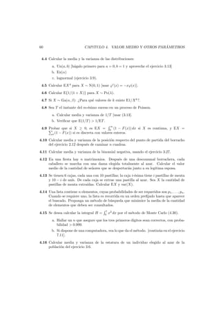 ´
CAP´TULO 4. VALOR MEDIO Y OTROS PARAMETROS
ı

60

4.4 Calcular la media y la varianza de las distribuciones:
a. Un(a, b) [h´galo primero para a = 0, b = 1 y aproveche el ejercicio 3.13]
a
b. Ex(α)
c. lognormal (ejercicio 3.9).
4.5 Calcular EX 4 para X ∼ N(0, 1) [usar ϕ (x) = −xϕ(x)].
4.6 Calcular E{1/(1 + X)} para X ∼ Po(λ).
4.7 Si X ∼ Ga(α, β): ¿Para qu´ valores de k existe E1/X k ?.
e
4.8 Sea T el instante del m-´simo suceso en un proceso de Poisson.
e
a. Calcular media y varianza de 1/T [usar (3.13].
b. Veriﬁcar que E(1/T ) > 1/ET .
∞

4.9 Probar que si X ≥ 0, es EX = 0 (1 − F (x)) dx si X es continua, y EX =
x (1 − F (x)) si es discreta con valores enteros.
4.10 Calcular media y varianza de la posici´n respecto del punto de partida del borracho
o
del ejercicio 2.12 despu´s de caminar n cuadras.
e
4.11 Calcular media y varianza de la binomial negativa, usando el ejercicio 3.27.
4.12 En una ﬁesta hay n matrimonios. Despu´s de una descomunal borrachera, cada
e
caballero se marcha con una dama elegida totalmente al azar. Calcular el valor
medio de la cantidad de se˜ores que se despertar´n junto a su leg´tima esposa.
n
a
ı
4.13 Se tienen 6 cajas, cada una con 10 pastillas; la caja i-´sima tiene i pastillas de menta
e
y 10 − i de an´ De cada caja se extrae una pastilla al azar. Sea X la cantidad de
ıs.
psstillas de menta extra´
ıdas. Calcular EX y var(X).
4.14 Una lista contiene n elementos, cuyas probabilidades de ser requeridos son p1 , . . . , pn .
Cuando se requiere uno, la lista es recorrida en un orden preﬁjado hasta que aparece
el buscado. Proponga un m´todo de b´squeda que minimice la media de la cantidad
e
u
de elementos que deben ser consultados.
4.15 Se desea calcular la integral H =

1
0

x2 dx por el m´todo de Monte Carlo (4.30).
e

a. Hallar un n que asegure que los tres primeros d´gitos sean correctos, con probaı
bilidad > 0.999.
b. Si dispone de una computadora, vea lo que da el m´todo. [contin´a en el ejercicio
e
u
7.11].
4.16 Calcular media y varianza de la estatura de un individuo elegido al azar de la
poblaci´n del ejercicio 3.6.
o

 