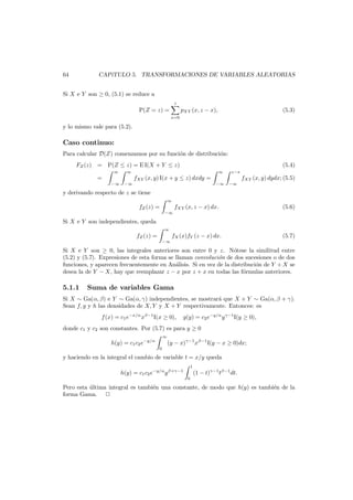 64

CAP´
ıTULO 5. TRANSFORMACIONES DE VARIABLES ALEATORIAS

Si X e Y son ≥ 0, (5.1) se reduce a

z

P(Z = z) =
x=0

pXY (x, z − x),

(5.3)

y lo mismo vale para (5.2).

Caso continuo:
Para calcular D(Z) comenzamos por su funci´n de distribuci´n:
o
o
FZ (z) = P(Z ≤ z) = E I(X + Y ≤ z)
∞

−∞

−∞

(5.4)

∞

=

∞

fXY (x, y) I(x + y ≤ z) dxdy =

z−x

fXY (x, y) dydx; (5.5)
−∞

−∞

y derivando respecto de z se tiene
∞

fXY (x, z − x) dx.

(5.6)

fX (x)fY (z − x) dx.

(5.7)

fZ (z) =
−∞

Si X e Y son independientes, queda
∞

fZ (z) =
−∞

Si X e Y son ≥ 0, las integrales anteriores son entre 0 y z. N´tese la similitud entre
o
(5.2) y (5.7). Expresiones de esta forma se llaman convoluci´n de dos sucesiones o de dos
o
funciones, y aparecen frecuentemente en An´lisis. Si en vez de la distribuci´n de Y + X se
a
o
desea la de Y − X, hay que reemplazar z − x por z + x en todas las f´rmulas anteriores.
o

5.1.1

Suma de variables Gama

Si X ∼ Ga(α, β) e Y ∼ Ga(α, γ) independientes, se mostrar´ que X + Y ∼ Ga(α, β + γ).
a
Sean f, g y h las densidades de X, Y y X + Y respectivamente. Entonces: es
f (x) = c1 e−x/α xβ−1 I(x ≥ 0),

g(y) = c2 e−y/α y γ−1 I(y ≥ 0),

donde c1 y c2 son constantes. Por (5.7) es para y ≥ 0
∞

h(y) = c1 c2 e−y/α
0

(y − x)γ−1 xβ−1 I(y − x ≥ 0)dx;

y haciendo en la integral el cambio de variable t = x/y queda
1

h(y) = c1 c2 e−y/α y β+γ−1
0

(1 − t)γ−1 tβ−1 dt.

Pero esta ultima integral es tambi´n una constante, de modo que h(y) es tambi´n de la
´
e
e
forma Gama.

 