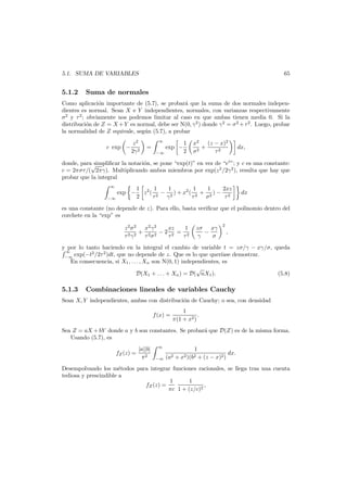 65

5.1. SUMA DE VARIABLES

5.1.2

Suma de normales

Como aplicaci´n importante de (5.7), se probar´ que la suma de dos normales indepeno
a
dientes es normal. Sean X e Y independientes, normales, con varianzas respectivamente
σ2 y τ 2 ; obviamente nos podemos limitar al caso en que ambas tienen media 0. Si la
distribuci´n de Z = X + Y es normal, debe ser N(0, γ 2 ) donde γ 2 = σ 2 + τ 2 . Luego, probar
o
la normalidad de Z equivale, seg´n (5.7), a probar
u
c exp −

z2
2γ 2

∞

=
−∞

exp −

1
2

x2
(z − x)2
+
2
σ
τ2

dx,

donde, para√
simpliﬁcar la notaci´n, se pone “exp(t)” en vez de “et ”; y c es una constante:
o
c = 2πστ /( 2πγ). Multiplicando ambos miembros por exp(z 2 /2γ2 ), resulta que hay que
probar que la integral
∞
−∞

exp −

1
1
1
2xz
1 2 1
z ( 2 − 2 ) + x2 ( 2 + 2 ) − 2
2
τ
γ
τ
σ
τ

dx

es una constante (no depende de z). Para ello, basta veriﬁcar que el polinomio dentro del
corchete en la “exp” es
z 2 σ 2 x2 γ2
xz
1
+
−2 2 = 2
τ 2 γ 2 τ 2σ 2
τ
τ

zσ xγ
−
γ
σ

2

,

y por lo tanto haciendo en la integral el cambio de variable t = zσ/γ − xγ/σ, queda
∞
exp(−t2 /2τ 2 )dt, que no depende de z. Que es lo que quer´ase demostrar.
ı
−∞
En consecuencia, si X1 , . . . , Xn son N(0, 1) independientes, es
√
D(X1 + . . . + Xn ) = D( nX1 ).
(5.8)

5.1.3

Combinaciones lineales de variables Cauchy

Sean X, Y independientes, ambas con distribuci´n de Cauchy; o sea, con densidad
o
f (x) =

1
.
π(1 + x2 )

Sea Z = aX + bY donde a y b son constantes. Se probar´ que D(Z) es de la misma forma.
a
Usando (5.7), es
fZ (z) =

|a||b|
π2

∞
−∞

1
dx.
(a2 + x2 )(b2 + (z − x)2 )

Desempolvando los m´todos para integrar funciones racionales, se llega tras una cuenta
e
tediosa y prescindible a
1
1
fZ (z) =
,
πc 1 + (z/c)2

 