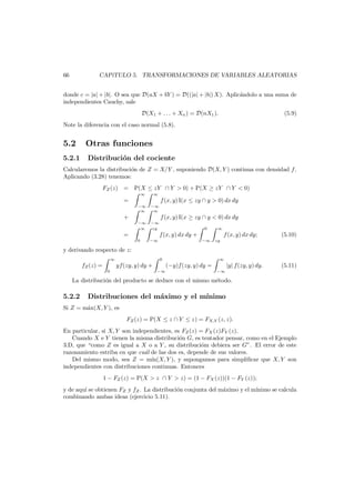 66

CAP´
ıTULO 5. TRANSFORMACIONES DE VARIABLES ALEATORIAS

donde c = |a| + |b|. O sea que D(aX + bY ) = D((|a| + |b|) X). Aplic´ndolo a una suma de
a
independientes Cauchy, sale
D(X1 + . . . + Xn ) = D(nX1 ).

(5.9)

Note la diferencia con el caso normal (5.8).

5.2
5.2.1

Otras funciones
Distribuci´n del cociente
o

Calcularemos la distribuci´n de Z = X/Y , suponiendo D(X, Y ) continua con densidad f .
o
Aplicando (3.28) tenemos:
FZ (z) = P(X ≤ zY ∩ Y > 0) + P(X ≥ zY ∩ Y < 0)
∞

∞

−∞
∞

−∞
∞

−∞
∞

−∞
zy

=
+
=

f (x, y) I(x ≤ zy ∩ y > 0) dx dy
f (x, y) I(x ≥ zy ∩ y < 0) dx dy
0

∞

f (x, y) dx dy +
0

−∞

f (x, y) dx dy;
−∞

(5.10)

zy

y derivando respecto de z:
∞

fZ (z) =

0

yf(zy, y) dy +
0

∞

(−y)f(zy, y) dy =
−∞

−∞

|y| f(zy, y) dy.

(5.11)

La distribuci´n del producto se deduce con el mismo m´todo.
o
e

5.2.2

Distribuciones del m´ximo y el m´
a
ınimo

Si Z = m´x(X, Y ), es
a
FZ (z) = P(X ≤ z ∩ Y ≤ z) = FX,Y (z, z).
En particular, si X, Y son independientes, es FZ (z) = FX (z)FY (z).
Cuando X e Y tienen la misma distribuci´n G, es tentador pensar, como en el Ejemplo
o
3.D, que “como Z es igual a X o a Y , su distribuci´m debiera ser G”. El error de este
o
razonamiento estriba en que cu´l de las dos es, depende de sus valores.
a
Del mismo modo, sea Z = m´n(X, Y ), y supongamos para simpliﬁcar que X, Y son
ı
independientes con distribuciones continuas. Entonces
1 − FZ (z) = P(X > z ∩ Y > z) = (1 − FX (z))(1 − FY (z));
y de aqu´ se obtienen FZ y fZ . La distribuci´n conjunta del m´ximo y el m´
ı
o
a
ınimo se calcula
combinando ambas ideas (ejercicio 5.11).

 