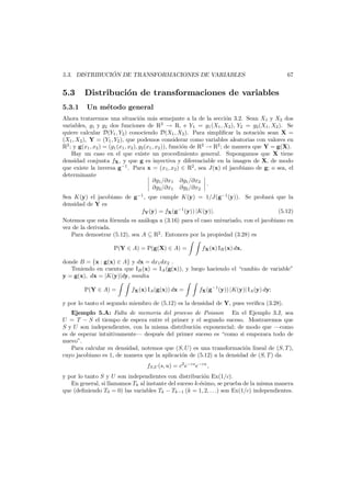 ´
5.3. DISTRIBUCION DE TRANSFORMACIONES DE VARIABLES

5.3
5.3.1

67

Distribuci´n de transformaciones de variables
o
Un m´todo general
e

Ahora trataremos una situaci´n m´s semejante a la de la secci´n 3.2. Sean X1 y X2 dos
o
a
o
variables, g1 y g2 dos funciones de R2 → R, e Y1 = g1 (X1 , X2 ), Y2 = g2 (X1 , X2 ). Se
quiere calcular D(Y1 , Y2 ) conociendo D(X1 , X2 ). Para simpliﬁcar la notaci´n sean X =
o
(X1 , X2 ), Y = (Y1 , Y2 ), que podemos considerar como variables aleatorias con valores en
R2 ; y g(x1 , x2 ) = (g1 (x1 , x2 ), g2 (x1 , x2 )), funci´n de R2 → R2 ; de manera que Y = g(X).
o
Hay un caso en el que existe un procedimiento general. Supongamos que X tiene
densidad conjunta fX , y que g es inyectiva y diferenciable en la imagen de X, de modo
que existe la inversa g−1 . Para x = (x1 , x2 ) ∈ R2 , sea J(x) el jacobiano de g; o sea, el
determinante
∂g1 /∂x1 ∂g1 /∂x2
.
∂g2 /∂x1 ∂g2 /∂x2
Sea K(y) el jacobiano de g−1 , que cumple K(y) = 1/J(g−1 (y)). Se probar´ que la
a
densidad de Y es
fY (y) = fX (g−1 (y)) |K(y)|.
(5.12)

Notemos que esta f´rmula es an´loga a (3.16) para el caso univariado, con el jacobiano en
o
a
vez de la derivada.
Para demostrar (5.12), sea A ⊆ R2 . Entonces por la propiedad (3.28) es
P(Y ∈ A) = P(g(X) ∈ A) =

fX (x) IB (x) dx,

donde B = {x : g(x) ∈ A} y dx = dx1 dx2 .
Teniendo en cuenta que IB (x) = IA (g(x)), y luego haciendo el “cambio de variable”
y = g(x), dx = |K(y)|dy, resulta
P(Y ∈ A) =

fX (x) IA (g(x)) dx =

fX (g−1 (y)) |K(y)| IA (y) dy;

y por lo tanto el segundo miembro de (5.12) es la densidad de Y, pues veriﬁca (3.28).
Ejemplo 5.A: Falta de memoria del proceso de Poisson En el Ejemplo 3.J, sea
U = T − S el tiempo de espera entre el primer y el segundo suceso. Mostraremos que
S y U son independientes, con la misma distribuci´n exponencial; de modo que –como
o
es de esperar intuitivamente– despu´s del primer suceso es “como si empezara todo de
e
nuevo”.
Para calcular su densidad, notemos que (S, U) es una transformaci´n lineal de (S, T ),
o
cuyo jacobiano es 1, de manera que la aplicaci´n de (5.12) a la densidad de (S, T ) da
o
fS,U (s, u) = c2 e−cs e−cu ,
y por lo tanto S y U son independientes con distribuci´n Ex(1/c).
o
En general, si llamamos Tk al instante del suceso k-´simo, se prueba de la misma manera
e
que (deﬁniendo T0 = 0) las variables Tk − Tk−1 (k = 1, 2, . . .) son Ex(1/c) independientes.

 