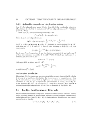 68

5.3.2

CAP´
ıTULO 5. TRANSFORMACIONES DE VARIABLES ALEATORIAS

Aplicaci´n: normales en coordenadas polares
o

Sean X1 , X2 independientes, ambas N(0, 1). Sean (R, Θ) las coordenadas polares de
(X1 , X2 ) (con Θ ∈ [0, 2π)). Se probar´ que R y Θ son independientes, que Θ ∼ Un[0, 2π),
a
y que R2 ∼ Ex(2).
Sea x = (x1 , x2 ) con coordenadas polares (r, θ), o sea
r2 = x2 + x2 ,
1
2

θ = arctan(x2 /x1 ).

Como X1 y X2 son independientes, es
1 −r 2 /2
1 −x2 /2 −x2 /2
e 1 e 2 =
e
.
2π
2π
Sea Y = (R, Θ) = g(X) donde X = (X1 , X2 ). Entonces la funci´n inversa X = g−1 (Y)
o
est´ dada por: X1 = R cos Θ, X2 = R sen Θ, cuyo jacobiano es K(R, Θ) = R; y en
a
consecuencia
1 −r2 /2
fY (r, θ) =
e
r I(r ≥ 0) I(θ ∈ [0, 2π)).
2π
Por lo tanto fY (r, θ) es producto de una funci´n de r por una de θ, lo que implica que R
o
y Θ son independientes; la densidad de Θ es (2π)−1 I(θ ∈ [0, 2π)), lo que implica que Θ es
uniforme; y la densidad de R es
fX (x) = fX1 (x1 )fX2 (x2 ) =

fR (r) = re−r
Aplicando (3.16) se deduce que si S = R2 :
fS (s) =

2

/2

I(r ≥ 0).

1
fR (s−1/2 )
= e−s/2 ,
1/2
2s
2

y por lo tanto R2 ∼ Ex(2).

Aplicaci´n a simulaci´n
o
o
El resultado (5.3.2) se puede usar para generar variables normales sin necesidad de calcular
la inversa de la funci´n de distribuci´n. La idea es recorrer el camino inverso. Sean
o
o
U1 , U2 independientes, ambas Un(0, 1). Aplicamos a la primera una transformaci´n para
o
convertirla en Un(0, 2π), y a la segunda otra para convertirla en Ex(2), y eso da Θ y R2 .
O sea, deﬁnimos Θ = 2πU1 y R = (−2 ln U2 )1/2 , y luego X1 = R cos Θ y X2 = R sen Θ. Y
esto da dos variables independientes N(0, 1). Este es el m´todo de Box-M¨ller [15].
e
u

5.4

La distribuci´n normal bivariada
o

En esta secci´n deﬁniremos el an´logo de la distribuci´n normal para dos variables. Primero
o
a
o
vamos a deducir la forma de la distribuci´n conjunta de transformaciones lineales de noro
males independientes. Sean X1 , X2 ∼ N(0, 1), independientes. Consideremos una tranformaci´n lineal no singular:
o
Y1 = a1 X1 + a2 X2 ,

Y2 = b1 X1 + b2 X2 ,

(5.13)

 