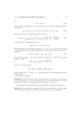 ´
5.4. LA DISTRIBUCION NORMAL BIVARIADA

69

con
a1 b2 − a2 b1 = 0.

(5.14)

2
2
Sean σ1 , σ2 las varianzas de Y1 e Y2 , c su covarianza, y ρ su correlaci´n. Entonces se deduce
o
de (5.13) que
2
2
EY1 = EY2 = 0, σ1 = a2 + a2 , σ2 = b2 + b2 , c = a1 b1 + a2 b2 .
1
2
1
2

(5.15)

Vamos a mostrar que la densidad conjunta de (Y1 , Y2 ) es
f (y1 , y2 ) =

1
2πσ1 σ2

exp −

1 − ρ2

1
2(1 − ρ2 )

2
y1
y2
y y
+ 2 − 2ρ 1 2
2
2
σ1
σ2
σ1 σ2

.

(5.16)

Se calcular´ D(Y1 , Y2 ) aplicando (5.12) con
a
g(x) = (a1 x1 + a2 x2 , b1 x1 + b2 x2 ).
Notemos primero que el jacobiano es constante: J = a1 b2 − a2 b1 , que se supone = 0 por
(5.14). La funci´n inversa se calcula expl´citamente resolviendo un sistema de dos por dos,
o
ı
obteniendo:
1
g−1 (y) = (b2 y1 − a2 y2 , −b1 y1 + a1 y2 ).
(5.17)
J
Recordando que fX (x) = (2π)−1 exp(− x 2 /2) –donde x =
eucl´dea– resulta
ı
g−1 (y) 2
1
fY (g−1 (y)) =
exp −
.
2π
2

x2 + x2 es la norma
1
2

De (5.17) y (5.15) se obtiene
g−1 (Y)

2

=

1 2 2
2 2
(σ y + σ1 y2 − 2y1 y2 c).
J2 2 1

2 2
Es f´cil veriﬁcar que J 2 = σ1 σ2 (1 − ρ2 ), y reemplazando esto en la f´rmula anterior, queda
a
o
probada (5.16).
Esto motiva la siguiente
2
Deﬁnici´n 5.1 La distribuci´n normal bivariada centrada en el origen, con varianzas σ1
o
o
2
y σ2 y correlaci´n ρ, es la que tiene densidad (5.16). La normal bivariada con dichos
o
par´metros y medias µ1 , µ2 est´ dada por la densidad f (y1 − µ1 , y2 − µ2 ).
a
a

La caracterizaci´n m´s importante de esta distribuci´n est´ dada por el siguiente
o
a
o
a
Teorema 5.2 La distribuci´n conjunta de (Y1 , Y2 ) es normal bivariada si y s´lo si ambas
o
o
son combinaciones lineales de dos variables independientes, X1 , X2 , ambas N(0, 1).

 