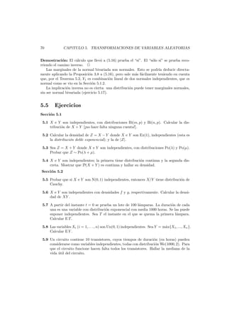 70

CAP´
ıTULO 5. TRANSFORMACIONES DE VARIABLES ALEATORIAS

Demostraci´n: El c´lculo que llev´ a (5.16) prueba el “si”. El “s´lo si” se prueba recoo
a
o
o
rriendo el camino inverso.
Las marginales de la normal bivariada son normales. Esto se podr´ deducir directaıa
mente aplicando la Proposici´n 3.8 a (5.16), pero sale m´s f´cilmente teniendo en cuenta
o
a a
que, por el Teorema 5.2, Y1 es combinaci´n lineal de dos normales independientes, que es
o
normal como se vio en la Secci´n 5.1.2.
o
La implicaci´n inversa no es cierta: una distribuci´n puede tener marginales normales,
o
o
sin ser normal bivariada (ejercicio 5.17).

5.5

Ejercicios

Secci´n 5.1
o
5.1 X e Y son independientes, con distribuciones Bi(m, p) y Bi(n, p). Calcular la distribuci´n de X + Y [¡no hace falta ninguna cuenta!].
o
5.2 Calcular la densidad de Z = X − Y donde X e Y son Ex(1), independientes (esta es
la distribuci´n doble exponencial); y la de |Z|.
o
5.3 Sea Z = X + Y donde X e Y son independientes, con distribuciones Po(λ) y Po(µ).
Probar que Z ∼ Po(λ + µ).
5.4 X e Y son independientes; la primera tiene distribuci´n continua y la segunda diso
creta. Mostrar que D(X + Y ) es continua y hallar su densidad.

Secci´n 5.2
o

5.5 Probar que si X e Y son N(0, 1) independientes, entonces X/Y tiene distribuci´n de
o
Cauchy.
5.6 X e Y son independientes con densidades f y g, respectivamente. Calcular la densidad de XY .
5.7 A partir del instante t = 0 se prueba un lote de 100 l´mparas. La duraci´n de cada
a
o
una es una variable con distribuci´n exponencial con media 1000 horas. Se las puede
o
suponer independientes. Sea T el instante en el que se quema la primera l´mpara.
a
Calcular E T .
5.8 Las variables Xi (i = 1, . . . , n) son Un(0, 1) independientes. Sea Y = m´x{X1 , ..., Xn }.
a
Calcular E Y .
5.9 Un circuito contiene 10 transistores, cuyos tiempos de duraci´n (en horas) pueden
o
considerarse como variables independientes, todas con distribuci´n We(1000, 2). Para
o
que el circuito funcione hacen falta todos los transistores. Hallar la mediana de la
vida util del circuito.
´

 