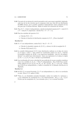 5.5. EJERCICIOS

71

5.10 Una parte de un sistema de control autom´tico est´, para mayor seguridad, duplicada:
a
a
cada uno de los dos circuitos que la componen tiene una vida util con distribuci´n
´
o
Ex(2000) (horas), que se pueden considerar independientes; basta cualquiera de los
dos para que el sistema funcione. Hallar la media de la duraci´n del sistema.
o
5.11 Para X, Y ∼ Un(0, 1) independientes, calcular la densidad conjunta de U = m´
ın(X, Y )
y V = m´x(X, Y ) [sugerencia: calcular P(u < U < V < v)].
a
5.12 Para las variables del ejercicio 5.11:
a. Calcular P(X = V )
b. Calcular la funci´n de distribuci´n conjunta de X, V . ¿Tiene densidad?.
o
o
Secci´n 5.3
o
5.13 X e Y son independientes, ambas Ex(1). Sea Z = X + Y .
a. Calcular la densidad conjunta de (X, Z), y obtener de ella la marginal de Z.
b. Calcular D(Z/m´
ın(X, Y )).
5.14 La variable bidimensional (X, Y ) tiene distribuci´n uniforme en el disco de centro
o
en el origen y radio 1. Sean (R, Θ) las coordenadas polares de (X, Y ). Calcular
la densidad conjunta de (R, Θ), y las respectivas marginales. ¿Son R y Θ independientes? [se puede hacer directamente: basta con representar en el plano la regi´n
o
{(r, θ) : r ≤ r0 , 0 ≤ θ ≤ θ0 } y calcular su probabilidad].
5.15 Las coordenadas del vector velocidad de una mol´cula de un gas se pueden considerar
e
como tres variables V1 , V2 , V3 ∼ N(0, σ 2 ) independientes. Sean R, Θ, Ψ las coordenadas esf´ricas de (V1 , V2 , V3 ) con R ≥ 0, Θ ∈ [0, 2π), Ψ ∈ [−π/2, π/2). Probar
e
que R, Θ, Ψ son independientes, y hallar la densidad de R (llamada distribuci´n de
o
Rayleigh).
Secci´n 5.4
o
5.16 Si D(X, Y ) es normal bivariada, X e Y son independientes si y s´lo si su correlaci´n
o
o
es nula. [Para el “si’, aplicar (3.35)].
5.17 *Sean f1 y f2 densidades normales bivariadas, ambas con medias 0 y varianzas 1,
y con coeﬁcientes de correlaci´n 0.5 y -0.5 respectivamente. Sea f = (f1 + f2 )/2.
o
Probar que las marginales de f son normales, pero f no es normal bivariada.
æ

 