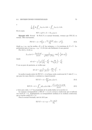75

6.1. DISTRIBUCIONES CONDICIONALES
y
1
2δ

y

y

du
J

−∞

fXY (u, v)dv →

fXY (x, v) dv.
−∞

Por lo tanto
P(Y ≤ y|X ∈ J) → FY |X (y; x).
Si D(X, Y ) es normal bivariada, veremos que D(Y |X) es

Ejemplo 6.B: Normal
normal. M´s exactamente,
a

D(Y |X = x) = N µY +

(x − µX )c 2
, σY (1 − ρ2 ) ,
2
σX

(6.3)

2
2
donde µX y µY son las medias, σX y σY las varianzas, y c la covarianza de X e Y . Lo
probaremos para el caso µX = µY = 0; de ´ste sale f´cilmente el caso general.
e
a
Por (6.2) y (5.16) es

fY |X (y; x) =

fXY (x, y)
=
fX (x)

donde
q(x, y) =

1
1 − ρ2

1
1
exp − q(x, y) ,
2
2π(1 − ρ2 )σY

x2
y2
xy
+ 2 − 2ρ
2
σX
σY
σX σY

−

x2
2 .
σX

Y con un poco de paciencia, se veriﬁca que
q(x, y) =

1
ρσY
x
2 (1 − ρ2 ) y − σ
σY
X

2

.

La media (cuando existe) de D(Y |X = x) se llama media condicional de Y dado X = x,
que para los casos discreto y continuo es, respectivamente
E(Y |X = x) =

y pY |X (y; x),

∞

E(Y |X = x) =

(6.4)

y

yfY |X (y; x)dy =
−∞

∞
−∞

y fXY (x, y) dy
;
fX (x)

(6.5)

y tiene para cada x ∈ C las propiedades de la media dadas en la secci´n 4.1.
o
La varianza correspondiente a D(Y |X = x) es la varianza condicional, que se indicar´
a
con var(Y |X = x). An´logamente, la corespondiente mediana es la mediana condicional,
a
que se escribe med(Y |X = x).
Para la normal bivariada, sale de (6.3) que
E(Y |X = x) = µY +

(x − µX )c
2
σX

 