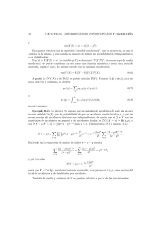 ´
CAP´TULO 6. DISTRIBUCIONES CONDICIONALES Y PREDICCION
ı

76
y

2
var(Y |X = x) = σY (1 − ρ2 ).

En algunos textos se usa la expresi´n “variable condicional”, que es incorrecta, ya que la
o
variable es la misma, y s´lo cambia la manera de deﬁnir las probabilidades correspondientes
o
a su distribuci´n.
o
Si g(x) = E(Y |X = x), la variable g(X) se denotar´ “E(Y |X)”; de manera que la media
a
condicional se puede considerar ya sea como una funci´n num´rica o como una variable
o
e
aleatoria, seg´n el caso. Lo mismo sucede con la varianza condicional:
u
var(Y |X) = E{[Y − E(Y |X)]2 |X}.

(6.6)

A partir de D(Y |X) y de D(X) se puede calcular D(Y ). Usando (6.1) o (6.2) para los
casos discreto y continuo, se obtiene
pY (y) =

pY |X (y; x) pX (x),

(6.7)

fY |X (y; x) fX (x) dx,

(6.8)

x

o

∞

fY (y) =
−∞

respectivamente.
Ejemplo 6.C: Accidentes Se supone que la cantidad de accidentes de auto en un mes
es una variable Po(λ), que la probabilidad de que un accidente resulte fatal es p, y que las
consecuencias de accidentes distintos son independientes; de modo que si X e Y son las
cantidades de accidentes en general y de accidentes fatales, es D(Y |X = x) = Bi(x, p), o
sea P(Y = y|X = x) = (x )py (1 − p)x−y para y ≤ x. Calcularemos D(Y ) usando (6.7):
y
P(Y = y) =
x≥y

y
x
x py (1 − p)x−y λ e−λ = e−λ (λp)
y
x!
y!

x≥y

((1 − p)λ)x−y
.
(x − y)!

Haciendo en la sumatoria el cambio de ´ndice k = x − y resulta
ı

x≥y

((1 − p)λ)x−y
=
(x − y)!

∞

k=0

((1 − p)λ)k
= e(1−p)λ ;
k!

y por lo tanto
P(Y = y) = e−λp

(λp)y
,
y!

o sea que Y ∼ Po(λp), resultado bastante razonable, si se piensa en λ y p como medias del
total de accidentes y de fatalidades por accidente.
Tambi´n la media y varianza de Y se pueden calcular a partir de las condicionales:
e

 