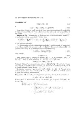 77

6.1. DISTRIBUCIONES CONDICIONALES
Proposici´n 6.1
o
E{E(Y |X)} = E Y,

(6.9)

var(Y ) = E{var(Y |X)} + var{E(Y |X)}.

(6.10)

y

Esta ultima f´rmula se puede interpretar como una descomposici´n de la variabilidad
´
o
o
de Y como: la variabilidad de Y alrededor de su media condicional, m´s la variabilidad de
a
esta ultima.
´
Demostraci´n: Probamos (6.9) en el caso discreto. Teniendo en cuenta que E(Y |X)
o
es una funci´n de X, y usando (6.4) y (6.7) se tiene
o
E{E(Y |X)} =

x

E(Y |X = x) pX (x) =

y
y

pY |X (y; x)pX (x) =
x

y pY (y).
y

El caso continuo es an´logo.
a
*La demostraci´n de (6.10) es algo m´s complicada, y puede omitirse en una primera
o
a
lectura. Para simpliﬁcar la notaci´n, sea Z = Y −E(Y |X). Entonces (6.9) implica EZ = 0.
o
De igual forma que (6.9), se prueba que para cualquier funci´n g:
o
E g(X) Y = E [g(X) E(Y |X)],

(6.11)

E g(X)Z = 0.

(6.12)

y por lo tanto
Para calcular var(Y ), sumamos y restamos E(Y |X) en su deﬁnici´n: var(Y ) =
o
E(Z + W )2 , donde Z ya fue deﬁnida, y W = E(Y |X) − EY . Por lo tanto
var(Y ) = EZ 2 + EW 2 + 2EZW.

Aplicando (6.9) a Z 2 , el primer t´rmino es igual a E{E(Z 2 |X)} = E(var(Y |X). Usando
e
otra vez (6.9), el segundo es igual a var(E(Y |X)). Y como W es una funci´n de X, sale de
o
(6.12) que el ultimo t´rmino es nulo.
´
e
Es tentador pensar que –por ejemplo– E(X + Y |X = 3) = EY + 3. Pero esto no es
cierto en general, como vemos con el caso Y = −X y E Y = 0. Pero un resultado general
es v´lido para variables independientes:
a
Proposici´n 6.2 Si X e Y son independientes y u es una funci´n de dos variables, es
o
o
E{u(X, Y )|X = x} = Eu(x, Y ).
Podemos hacer la demostraci´n para el caso discreto, que es igual a la de (4.2). Sea
o
Z = u(X, Y ).
E(Z|X = x) =

z P(Z = z|X = x)
z

=
z

=

y

zP(X = x ∩ Y = y|X = x) I(u(x, y) = z)

u(x, y) P(Y = y) = Eu(x, Y ).
y

 