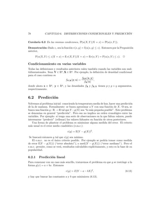 ´
CAP´TULO 6. DISTRIBUCIONES CONDICIONALES Y PREDICCION
ı

78

Corolario 6.3 En las mismas condiciones, D(u(X, Y )|X = x) = D(u(x, Y )).
Demostraci´n: Dado z, sea la funci´n v(x, y) = I(u(x, y) ≤ z). Entonces por la Proposici´n
o
o
o
anterior,
P(u(X, Y ) ≤ z|X = x) = E v(X, Y )|X = x) = Ev(x, Y ) = P(u(x, Y ) ≤ z).

Condicionamiento en varias variables
Todas las deﬁniciones y resultados anteriores valen tambi´n cuando las variables son mule
tidimensionales. Sean Y ∈ Rp , X ∈ Rq . Por ejemplo, la deﬁnici´n de densidad condicional
o
para el caso continuo es
fXY (x, y)
fY|X (y; x) =
,
fX (x)
donde ahora x ∈ Rp , y ∈ Rq , y las densidades fX y fX,Y tienen p y p + q argumentos,
respectivamente.

6.2

Predicci´n
o

Volvemos al problema inicial: conociendo la temperatura media de hoy, hacer una predicci´n
o
de la de ma¨ana. Formalmente: se busca aproximar a Y con una funci´n de X. O sea, se
n
o
busca una funci´n g : R → R tal que Y −g(X) sea “lo m´s peque˜a posible”. Este problema
o
a
n
se denomina en general “predicci´n”. Pero eso no implica un orden cronol´gico entre las
o
o
variables. Por ejemplo: si tengo una serie de observaciones en la que faltan valores, puede
interesarme “predecir” (rellenar) los valores faltantes en funci´n de otros posteriores.
o
Una forma de plantear el problema es minimizar alguna medida del error. El criterio
m´s usual es el error medio cuadr´tico (e.m.c.):
a
a
e(g) = E(Y − g(X))2 .
Se buscar´ entonces g tal que e(g) sea m´nimo.
a
ı
El e.m.c. no es el unico criterio posible. Por ejemplo se podr´ tomar como medida
´
ıa
de error E|Y − g(X))| (“error absoluto”), o med(|Y − g(X)|) (“error mediano”). Pero el
e.m.c. permite, como se ver´, resultados calculables expl´
a
ıcitamente, y esto es la base de su
popularidad.

6.2.1

Predicci´n lineal
o

Para comenzar con un caso m´s sencillo, trataremos el problema en que g se restringe a la
a
forma g(x) = a + bx. Entonces
e(g) = E(Y − a − bX)2 ,
y hay que buscar las constantes a y b que minimicen (6.13).

(6.13)

 