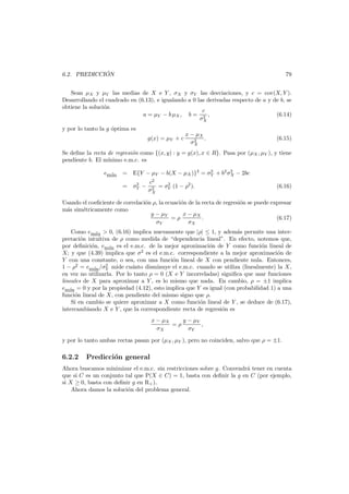 ´
6.2. PREDICCION

79

Sean µX y µY las medias de X e Y , σX y σY las desviaciones, y c = cov(X, Y ).
Desarrollando el cuadrado en (6.13), e igualando a 0 las derivadas respecto de a y de b, se
obtiene la soluci´n
o
c
(6.14)
a = µY − b µX , b = 2 ,
σX
y por lo tanto la g ´ptima es
o
g(x) = µY + c

x − µX
.
2
σX

(6.15)

Se deﬁne la recta de regresi´n como {(x, y) : y = g(x), x ∈ R}. Pasa por (µX , µY ), y tiene
o
pendiente b. El m´
ınimo e.m.c. es
em´
ın

2
2
= E{Y − µY − b(X − µX )}2 = σY + b2 σX − 2bc
2
= σY −

c2
2
2
2 = σY (1 − ρ ).
σX

(6.16)

Usando el coeﬁciente de correlaci´n ρ, la ecuaci´n de la recta de regresi´n se puede expresar
o
o
o
m´s sim´tricamente como
a
e
x − µX
y − µY
=ρ
.
(6.17)
σY
σX
Como em´n > 0, (6.16) implica nuevamente que |ρ| ≤ 1, y adem´s permite una intera
ı
pretaci´n intuitiva de ρ como medida de “dependencia lineal”. En efecto, notemos que,
o
por deﬁnici´n, em´ es el e.m.c. de la mejor aproximaci´n de Y como funci´n lineal de
o
o
o
ın
X; y que (4.39) implica que σ2 es el e.m.c. correspondiente a la mejor aproximaci´n de
o
Y con una constante, o sea, con una funci´n lineal de X con pendiente nula. Entonces,
o
2
1 − ρ2 = em´ /σY mide cu´nto disminuye el e.m.c. cuando se utiliza (linealmente) la X,
a
ın
en vez no utilizarla. Por lo tanto ρ = 0 (X e Y incorreladas) signiﬁca que usar funciones
lineales de X para aproximar a Y , es lo mismo que nada. En cambio, ρ = ±1 implica
em´ = 0 y por la propiedad (4.12), esto implica que Y es igual (con probabilidad 1) a una
ın
funci´n lineal de X, con pendiente del mismo signo que ρ.
o
Si en cambio se quiere aproximar a X como funci´n lineal de Y , se deduce de (6.17),
o
intercambiando X e Y , que la correspondiente recta de regresi´n es
o
x − µX
y − µY
=ρ
,
σX
σY
y por lo tanto ambas rectas pasan por (µX , µY ), pero no coinciden, salvo que ρ = ±1.

6.2.2

Predicci´n general
o

Ahora buscamos minimizar el e.m.c. sin restricciones sobre g. Convendr´ tener en cuenta
a
que si C es un conjunto tal que P(X ∈ C) = 1, basta con deﬁnir la g en C (por ejemplo,
si X ≥ 0, basta con deﬁnir g en R+ ).
Ahora damos la soluci´n del problema general.
o

 