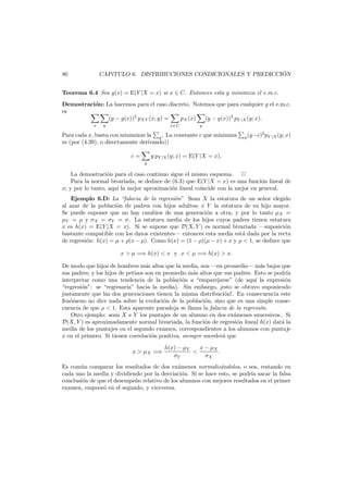 ´
CAP´TULO 6. DISTRIBUCIONES CONDICIONALES Y PREDICCION
ı

80

Teorema 6.4 Sea g(x) = E(Y |X = x) si x ∈ C. Entonces esta g minimiza el e.m.c.
Demostraci´n: La hacemos para el caso discreto. Notemos que para cualquier g el e.m.c.
o
es
(y − g(x))2 pXY (x, y) =
pX (x)
(y − g(x))2 pY |X (y; x).
x

y

x∈C

y

Para cada x, basta con minimizar la y . La constante c que minimiza
es (por (4.39), o directamente derivando))
c=
y

2
y (y−c) pY |X (y; x)

y pY |X (y; x) = E(Y |X = x).

La demostraci´n para el caso continuo sigue el mismo esquema.
o
Para la normal bivariada, se deduce de (6.3) que E(Y |X = x) es una funci´n lineal de
o
x; y por lo tanto, aqu´ la mejor aproximaci´n lineal coincide con la mejor en general.
ı
o
Ejemplo 6.D: La “falacia de la regresi´n” Sean X la estatura de un se˜or elegido
o
n
al azar de la poblaci´n de padres con hijos adultos; e Y la estatura de su hijo mayor.
o
Se puede suponer que no hay cambios de una generaci´n a otra, y por lo tanto µX =
o
µY = µ y σX = σY = σ. La estatura media de los hijos cuyos padres tienen estatura
x es h(x) = E(Y |X = x). Si se supone que D(X, Y ) es normal bivariada –suposici´n
o
bastante compatible con los datos existentes– entonces esta media est´ dada por la recta
a
de regresi´n: h(x) = µ + ρ(x − µ). Como h(x) = (1 − ρ)(µ − x) + x y ρ < 1, se deduce que
o
x > µ =⇒ h(x) < x y x < µ =⇒ h(x) > x.
De modo que hijos de hombres m´s altos que la media, son –en promedio– m´s bajos que
a
a
sus padres; y los hijos de petisos son en promedio m´s altos que sus padres. Esto se podr´a
a
ı
interpretar como una tendencia de la poblaci´n a “emparejarse” (de aqu´ la expresi´n
o
ı
o
“regresi´n”: se “regresar´ hacia la media). Sin embargo, ¡esto se obtuvo suponiendo
o
ıa”
justamente que las dos generaciones tienen la misma distribuci´n!. En consecuencia este
o
fen´meno no dice nada sobre la evoluci´n de la poblaci´n, sino que es una simple conseo
o
o
cuencia de que ρ < 1. Esta aparente paradoja se llama la falacia de la regresi´n.
o
Otro ejemplo: sean X e Y los puntajes de un alumno en dos ex´menes suucesivos.. Si
a
D(X, Y ) es aproximadamente normal bivariada, la funci´n de regresi´n lineal h(x) dar´ la
o
o
a
media de los puntajes en el segundo examen, correspondientes a los alumnos con puntaje
x en el primero. Si tienen correlaci´n positiva, siempre suceder´ que
o
a
x > µX =⇒

x − µX
h(x) − µY
<
.
σY
σX

Es com´n comparar los resultados de dos ex´menes normaliz´ndolos, o sea, restando en
u
a
a
cada uno la media y dividiendo por la desviaci´n. Si se hace esto, se podr´ sacar la falsa
o
ıa
conclusi´n de que el desempe˜o relativo de los alumnos con mejores resultados en el primer
o
n
examen, empeor´ en el segundo, y viceversa.
o

 