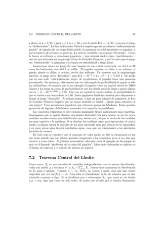 7.2. TEOREMA CENTRAL DEL L´MITE
ı

85

a pleno, es p = 1/37, y para a = 1 es s = 36, y por lo tanto EX = −1/37, o sea que el juego
es “desfavorable”. La Ley de Grandes N´meros implica que en un n´mero “suﬁcientemente
u
u
grande” de jugadas de un juego desfavorable, la ganancia neta del apostador es negativa, y
por lo tanto la de la banca es positiva. Lo inverso ocurrir´ con un juego “favorable”. Como
ıa
la banca se enfrenta a numerosos jugadores –que adem´s suelen jugar repetidamente–
a
est´ en una situaci´n en la que rige la Ley de Grandes N´meros, y por lo tanto que el juego
a
o
u
sea “desfavorable” le garantiza a la banca su rentabilidad a largo plazo.
Imaginemos ahora un juego de azar basado en una ruleta numerada, no del 0 al 36
como las habituales, sino del 1 al mill´n. El jugador apuesta un d´lar a un n´mero; si
o
o
u
pierde, pierde su d´lar; si acierta, recibe dos millones. De acuerdo con la terminolog´a
o
ı
anterior, el juego ser´ “favorable”, pues EX = 10−6 × 2 × 106 − 1 = U.S.$ 1. De modo
ıa
que en una serie ”suﬁcientemente larga” de repeticiones, el jugador tiene una ganancia
garantizada. Sin embargo, observemos que en cada jugada la probabilidad de ganar es s´lo
o
un millon´simo, de manera que si por ejemplo el jugador tiene un capital inicial de 10000
e
d´lares y los juega de a uno, la probabilidad de que los pierda antes de llegar a ganar alguna
o
vez es > (1 − 10−6 )10000 = 0.99. A´n con un capital de medio mill´n, la probabilidad de
u
o
que se vuelva a su casa a dedo es 0.90. Estos jugadores fundidos estar´ poco dispuestos a
ıan
llamar al juego “favorable”. Al mismo tiempo, si hay un gran n´mero de jugadores, la Ley
u
de Grandes N´meros implica que ¡la banca tambi´n se funde!. ¿Qui´n gana entonces en
u
e
e
este juego?. Unos poqu´simos jugadores que obtienen ganancias fabulosas. Estas grandes
ı
ganancias de algunos, dif´cilmente consuelen a la mayor´a de perdidosos.
ı
ı
Los conceptos expuestos en este ejemplo imaginario tienen aplicaciones m´s concretas.
a
Supongamos que se quiere dise˜ar una planta hidroel´ctrica para operar en un r´o cuyos
n
e
ı
caudales anuales tienen una distribuci´n muy asim´trica, tal que la media de los caudales
o
e
sea muy superior a la mediana. Si se dise˜an las turbinas como para aprovechar el caudal
n
medio, la planta estar´ la mayor´ de los a˜os operando muy por debajo de su capacidad,
a
ıa
n
y en unos pocos a˜os tendr´ much´
n
a
ısima agua, cosa que no compensar´ a los anteriores
a
per´
ıodos de escasez.
De todo esto se concluye que el concepto de valor medio es util en situaciones en las
´
que tiene sentido que los valores grandes compensen a los peque˜os; pero si no, hay que
n
recurrir a otras ideas. El planteo matem´tico relevante para el ejemplo de los juegos de
a
azar es el llamado “problema de la ruina del jugador”. Ideas m´s elaboradas se aplican en
a
el dise˜o de represas y el c´lculo de primas de seguros.
n
a

7.2

Teorema Central del L´
ımite

Como antes, Xi es una sucesi´n de variables independientes, con la misma distribuci´n,
o
o
n
todas con media µ y varianza σ2 , y Sn = i=1 Xi . Buscaremos aproximar la distribuci´n
o
de Sn para n grande. Cuando n → ∞, D(Sn ) no tiende a nada, cosa que uno puede
sospechar por ser var(Sn ) → ∞. Una idea es transformar la Sn de manera que su dis¯
tribuci´n converja a algo. Si la dividimos por n obtenemos Xn , que como se vio tiende
o
a µ, o sea, algo que tiene un solo valor; de modo que dividir por n resulta demasiado.

 