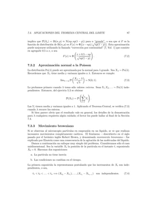 7.3. APLICACIONES DEL TEOREMA CENTRAL DEL L´
ıMITE

87

implica que D(Sn ) = Bi(n, p) ≈ N(np, np(1 − p)) para n “grande”, o sea que si F es la
o
funci´n de distribuci´n de Bi(n, p) es F (x) ≈ Φ{(x − np)/ np(1 − p)}. Esta aproximaci´n
o
o
puede mejorarse utilizando la llamada “correcci´n por continuidad” [7, Vol. 1] que consiste
o
en agregarle 0.5 a x, o sea
x + 0.5 − np
F (x) ≈ Φ
.
(7.2)
np(1 − p)

7.3.2

Aproximaci´n normal a la Poisson
o

La distribuci´n Po(λ) puede ser aproximada por la normal para λ grande. Sea Xλ ∼ Po(λ).
o
Recordemos que Xλ tiene media y varianza iguales a λ. Entonces se cumple:
l´mλ→∞ D
ı

Xλ − λ
√
λ

= N(0, 1).

(7.3)

Lo probamos primero cuando λ toma s´lo valores enteros. Sean Y1 , Y2 , . . . ∼ Po(1) indeo
pendientes. Entonces, del ejercicio 5.3 se obtiene
λ

D(Xλ ) = D

Yi .
i=1

Las Yi tienen media y varianza iguales a 1. Aplicando el Teorema Central, se veriﬁca (7.3)
cuando λ recorre los enteros.
Si bien parece obvio que el resultado vale en general, los detalles de la demostraci´n
o
para λ cualquiera requieren alg´n cuidado; el lector los puede hallar al ﬁnal de la Secci´n
u
o
7.4.

7.3.3

Movimiento browniano

Si se observan al microscopio part´culas en suspensi´n en un l´
ı
o
ıquido, se ve que realizan
incesantes movimientos completamente ca´ticos. El fen´meno –descubierto en el siglo
o
o
pasado por el bot´nico ingl´s Robert Brown, y denominado movimiento browniano– fue
a
e
explicado por Einstein como una consecuencia de la agitaci´n de las mol´cuulas del l´quido.
o
e
ı
Damos a continuaci´n un enfoque muy simple del problema. Consideramos s´lo el caso
o
o
unidimensional. Sea la variable Xt la posici´n de la part´
o
ıcula en el instante t, suponiendo
X0 = 0. Hacemos dos suposiciones:
a. La part´cula no tiene inercia
ı
b. Las condiciones no cambian en el tiempo.
La primera suposici´n la representamos postulando que los incrementos de Xt son indeo
pendientes, o sea,
t1 < t2 < . . . < tn =⇒ (Xt2 − Xt1 ), . . . , (Xtn − Xtn−1 ) son independientes.

(7.4)

 