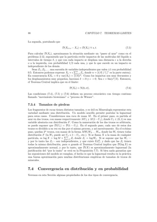 88

CAP´TULO 7. TEOREMAS L´
ı
ıMITES

La segunda, postulando que
D(Xt+s − Xs ) = D(Xt ) ∀ s, t.

(7.5)

Para calcular D(Xt ), aproximamos la situaci´n mediante un “paseo al azar” como en el
o
problema 2.12, suponiendo que la part´
ıcula recibe impactos de las mol´culas del l´
e
ıquido a
intervalos de tiempo δ, y que con cada impacto se desplaza una distancia a la derecha
o a la izquierda, con probabilidad 1/2 cada una, y que lo que sucede en un impacto es
independiente de los dem´s.
a
Sean Z1 , Z2 , . . . una sucesi´n de variables independientes que valen ±1 con probabilidad
o
n
0.5. Entonces podemos expresar Xt =
i=1 Zi , donde n = [t/δ] (“[.]” es la parte entera).
En consecuencia EXt = 0 y var(Xt ) = [t/δ] 2 . Como los impactos son muy frecuentes y
los desplazamientos muy peque˜os, hacemos δ → 0 y → 0. Sea c = l´ 2 /δ). Entonces,
n
ım(
el Teorema Central implica que en el l´mite:
ı
D(Xt ) = N(0, ct).

(7.6)

Las condiciones (7.4), (7.5) y (7.6) deﬁnen un proceso estoc´stico con tiempo continuo
a
llamado “movimiento browniano” o “proceso de Wiener”.

7.3.4

Tama˜ os de piedras
n

Los fragmentos de rocas tienen distintos tama˜os, y es util en Mineralog´a representar esta
n
´
ı
variedad mediante una distribuci´n. Un modelo sencillo permite postular la lognormal
o
para estos casos. Consideremos una roca de masa M . En el primer paso, es partida al
azar en dos trozos, con masas respectivamente M U1 y M (1 − U1 ), donde U1 ∈ (0, 1) es una
variable aleatoria con distribuci´n F . Como la numeraci´n de los dos trozos es arbitraria,
o
o
se puede suponer que D(U1 ) = D(1 − U1 ). En el segundo paso, cada uno de estos dos
trozos es dividido a su vez en dos por el mismo proceso, y as´ sucesivamente. En el n-´simo
ı
e
paso, quedan 2n trozos, con masas de la forma M W1 W2 . . . Wn , donde las Wi tienen todas
distribuci´n F (la W1 puede ser U1 o 1 − U1 , etc.). Si se llama X a la masa de cualquier
o
part´
ıcula, es log X = log M + n Zi donde Zi = log Wi . Si se supone que las Wi –
i=1
2
y por lo tanto las Zi – son independientes, y que existe EZi , y dado que las Zi tienen
todas la misma distribuci´n, para n grande el Teorema Central implica que D(log X) es
o
aproximadamente normal, y por lo tanto, que D(X) es aproximadamente lognormal (la
justiﬁcaci´n del “por lo tanto” se ver´ en la Proposici´n 7.7). Si bien nada garantiza que
o
a
o
las suposiciones del modelo se cumplan, el hecho es que la lognormal resulta en la pr´ctica
a
una buena aproximaci´n para muchas distribuciones emp´ricas de tama˜os de trozos de
o
ı
n
minerales.

7.4

Convergencia en distribuci´n y en probabilidad
o

Veremos en esta Secci´n algunas propiedades de los dos tipos de convergencia.
o

 