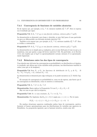 ´
7.4. CONVERGENCIA EN DISTRIBUCION Y EN PROBABILIDAD

7.4.1

89

Convergencia de funciones de variables aleatorias
p

p

2
Es de esperar que, por ejemplo, si Zn → Z, entonces tambi´n Zn → Z 2 . Esto se expresa
e
en el resultado que sigue.
p

p

Proposici´n 7.6 Si Zn → Z y g es una funci´n continua, entonces g(Zn ) → g(Z).
o
o
La demostraci´n es elemental, pero larga y aburrida; es muy f´cil para el caso particular
o
a
en que g es diferenciable con derivada acotada (ejercicio 7.2).
d
2 d
Tambi´n es de esperar que, por ejemplo, si Zn → Z, entonces tambi´n Zn → Z 2 . Esto
e
e
se veriﬁca a contnuaci´n:
o
d

d

Proposici´n 7.7 Si Zn → Z y g es una funci´n continua, entonces g(Zn ) → g(Z).
o
o
La demostraci´n no es simple para g cualquiera, pero es muy f´cil para el caso en que g es
o
a
mon´tona, caso que queda a cargo del lector (ejercicio 7.10). En particular, en la Secci´n
o
o
7.3.4, esto implica que si log X es aproximadamente normal, entonces X es aproximadamente lognormal.

7.4.2

Relaciones entre los dos tipos de convergencia

Una relaci´n muy util entre las convergencias en probabilidad y en distribuci´n es el siguieno
´
o
te resultado, que aﬁrma que si dos variables est´n pr´ximas, sus distribuciones tambi´n lo
a
o
e
est´n (cosa que es de imaginar).
a
Proposici´n 7.8 Sean Fn y Gn las funciones de distribuci´n de Un y de Vn .
o
o
p
Un − Vn → 0 y Gn → G, entonces Fn → G.

Si

La demostraci´n es elemental pero algo trabajosa; se la puede encontrar en [7, Vol.II, Cap.
o
8].
El concepto de convergencia en probabilidad es, como era de esperar, m´s fuerte que el
a
de convergencia en distribuci´n, como se muestra a continuaci´n.
o
o
p

d

Proposici´n 7.9 Zn → Z =⇒ Zn → Z.
o
Demostraci´n: Basta aplicar la Proposici´n 7.8 con Un = Zn y Vn = Z.
o
o
Hay un caso en que vale la rec´
ıproca:
d

p

Proposici´n 7.10 Si c es una constante, Zn → c =⇒ Zn → c.
o
Demostraci´n: Por hip´tesis, l´m FZn (z) = 0 ´ 1 seg´n sea z < c ´ > c. Por lo tanto
o
o
ı
o
u
o
P(|Zn − c| > ) ≤ 1 − FZn (c + ) + FZn (c − ) → 0.
En muchas situaciones aparecen combinados ambos tipos de convergencia, particularmente al buscar aproximaciones para las distribuciones de variables que aparecen en
Estad´stica. La proposici´n siguiente, que es bastante intuitiva, resulta muy util.
ı
o
´

 
