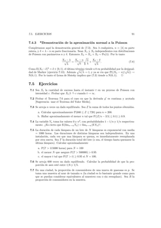 91

7.5. EJERCICIOS

7.4.3

*Demostraci´n de la aproximaci´n normal a la Poisson
o
o

Completamos aqu´ la demostraci´n general de (7.3). Sea λ cualquiera, n = [λ] su parte
ı
o
entera, y δ = λ − n su parte fraccionaria. Sean Xn y Xδ independientes con distribuciones
de Poisson con par´metros n y δ. Entonces Xλ = Xn + Xδ ∼ Po(λ). Por lo tanto
a
Xλ − λ
Xn − n
√
= √
n
λ

n Xδ − δ
+ √ .
λ
λ

(7.8)

Como E(Xδ − δ)2 = δ ∈ [0, 1), el ultimo t´rmino tiende a 0 en probabilidad por la desigual´
e
√
dad de Markov (ejercicio 7.13). Adem´s n/λ → 1, y ya se vio que D((Xn − n)/ n)) →
a
N(0, 1). Por lo tanto el Lema de Slutsky implica que (7.3) tiende a N(0, 1).

7.5

Ejercicios

7.1 Sea Xt la cantidad de sucesos hasta el instante t en un proceso de Poisson con
p
intensidad c. Probar que Xt /t → c cuando t → ∞.
7.2 Probar el Teorema 7.6 para el caso en que la derivada g es continua y acotada
[Sugerencia: usar el Teorema del Valor Medio].
7.3 Se arroja n veces un dado equilibrado. Sea Z la suma de todos los puntos obtenidos.
a. Calcular aproximadamente P(680 ≤ Z ≤ 720) para n = 200.

b. Hallar aproximadammte el menor n tal que P(|Z/n − 3.5| ≤ 0.1) ≥ 0.9.
7.4 La variable Yn toma los valores 0 y n2 , con probabilidades 1 − 1/n y 1/n respectivamente. ¿Es cierto que E(l´ n→∞ Yn ) = l´mn→∞ (E Yn )?.
ım
ı
7.5 La duraci´n de cada l´mpara de un lote de N l´mparas es exponencial con media
o
a
a
= 1000 horas. Las duraciones de distintas l´mparas son independientes. En una
a
instalaci´n, cada vez que una l´mpara se quema, es inmediatamente reemplazada
o
a
por otra nueva. Sea T la duraci´n total del lote (o sea, el tiempo hasta quemarse la
o
ultima l´mpara). Calcular aproximadamente
´
a
a. P(T > 115000 horas) para N = 100
b. el menor N que asegure P(T > 500000) > 0.95
c. el mayor t tal que P(T > t) ≥ 0.95 si N = 100.
7.6 Se arroja 600 veces un dado equilibrado. Calcular la probabilidad de que la proporci´n de ases est´ entre 1/6 y 1/5.
o
e
7.7 En una ciudad, la proporci´n de consumidores de una marca de gaseosas es p. Se
o
toma una muestra al azar de tama˜o n (la ciudad es lo bastante grande como para
n
que se puedan considerar equivalentes al muestreo con o sin reemplazo). Sea R la
proporci´n de consumidores en la muestra.
o

 