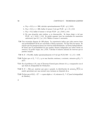 92

CAP´TULO 7. TEOREMAS L´
ı
ıMITES
a. Si p = 0.2 y n = 200, calcular aproximadamente P(|R − p| ≤ 0.01).

b. Si p = 0.2 y n = 200, hallar el menor δ tal que P(|R − p| < δ) ≥ 0.9.
c. Si p = 0.2, hallar el menor n tal que P(|R − p| ≤ 0.01) ≥ 0.9.

d. En una situaci´n m´s realista, p es desconocido. Se desea elegir n tal que
o
a
P(|R − p| ≤ 0.01) ≥ 0.9. Se puede suponer (por los resultados de muestreos
anteriores) que 0.1 ≤ p ≤ 0.3. Hallar el menor n necesario.
7.8 Una excursi´n dispone de 100 plazas. La experiencia indica que cada reserva tiene
o
una probabilidad 0.10 de ser cancelada a ultimo momento. No hay lista de espera. Se
´
supone que los pasajeros hacen sus reservas individualmente, en forma independiente.
Se desea que la probabilidad de que queden clientes indignados por haber hecho su
reserva y no poder viajar, sea ≤ 0.01. Calcular el n´mero m´ximo de reservas que se
u
a
pueden aceptar.
7.9 Si X ∼ Po(100), hallar aproximadamente el δ tal que P(|X/100 − 1| ≤ δ) = 0.99.
d

d

7.10 Probar que si Zn → Z, y g es una funci´n continua y creciente, entonces g(Zn ) →
o
g(Z).
7.11 En el problema 4.15, usar el Teorema Central para obtener el n, y compararlo con el
que dar´ la desigualdad de Chebychev.
ıa
7.12 Si X ∼ Bi(n, p), mostrar que para n grande, la distribuci´n de arcsen( X/n) se
o
puede aproximar por una normal cuya varianza no depende de p.
p

7.13 Probar que si E|Zn −Z|α → o para alg´n α > 0, entonces Zn → Z [usar la desigualdad
u
de Markov].
æ

 