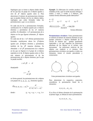 Probabilidad y Estadística M.A. Víctor Damián Pinilla Morán.
Noviembre 2009 30
Supóngase que se tienen n objetos dados dentro
de los que hay un grupo de α objetos iguales y
otro de β objetos iguales entre sí. Para
determinar el número de permutaciones distintas
que se pueden formar con los no objetos dados,
supóngase que están formadas todas las
permutaciones y que x es su número.
En cada una de las x permutaciones formadas,
sustitúyanse los α objetos iguales por α objetos
distintos y permútense de las !
α maneras
posibles. Se obtendrán !
α
⋅
x permutaciones de n
objetos en las que figuran solamente β objetos
iguales.
En cada una de las !
α
⋅
x últimas permutaciones
formadas, sustitúyanse ahora los β objetos
iguales por β objetos distintos y permútense
también de las !
β maneras distintas. Se
obtendrán !
! β
α ⋅
⋅
x permutaciones de n objetos
en las que no figuran ni el grupo de α objetos
repetidos ni el de β objetos iguales entre sí. Pero
este número es precisamente el de las
permutaciones de n objetos distintos, por lo que
se puede escribir:
!
!
! n
x =
⋅
⋅ β
α
despejando
!
!
!
β
α ⋅
=
n
x
en forma general, las permutaciones de n objetos
con grupos de n
q
q
q
q ...
,
, 3
2
1 elementos iguales:
( )
!
,
...
,
!
,
!
,
!
!
,
...
,
,
,
,
3
2
1
3
2
1
n
n
q
q
q
q
n
q
q
q
q
n
P =
donde : n
q
q
q
q n ≤
+
+
+
+ ...
3
2
1
Ejemplo. Un fabricante de vestidos produce 12
unidades al día y por la moda necesita entregar 3
azules, 2 rojos, 2 verdes, y 5 blancos. ¿De
cuántas formas diferentes puede fabricarlos?
n = 12
q1 = 3 q2 = 2 q3 = 2 q4 =5
( ) 320
,
166
!
5
!
2
!
2
!
3
!
12
5
,
2
,
2
,
3
,
12 =
⋅
⋅
⋅
=
P
formas diferentes
Permutaciones circulares. Estas permutaciones
se refieren al número de maneras distintas en que
pueden colocarse n objetos alrededor de un
círculo de manera que queden igualmente
espaciados y sin que importen las posiciones
absolutas de los objetos en el círculo, sino
únicamente las posiciones relativas de los
objetos con respecto a sí mismos. Dos
permutaciones circulares son iguales si todos sus
elementos tienen el mismo precedente y
consecuente.
Estas permutaciones circulares son iguales
Para determinar la respectiva expresión,
considérese la permutación lineal de n
elementos:
n
n α
α
α
α
α 1
3
2
1 ... −
Si se lleva el último elemento de la permutación
al primer lugar, se obtiene la nueva permutación.
1
3
2
1 ... −
n
n α
α
α
α
α
a
b
c a
b
c
 
