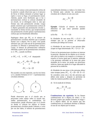 Probabilidad y Estadística M.A. Víctor Damián Pinilla Morán.
Noviembre 2009 31
A ésta se le conoce como permutación cíclica de
la anterior y puede observarse que si el proceso
de llevar el último elemento al primer lugar se
repite n veces se llega a la permutación inicial.
Además, puede verse fácilmente que si las n
permutaciones cíclicas se colocan alrededor de
un círculo, no se distinguen entre sí, sino que
forman una sola permutación circular. Luego
puede concluirse que n permutaciones cíclicas de
n objetos generarán una permutación circular y,
razonando en forma inversa, que recíprocamente
una permutación circular genera n permutaciones
cíclicas que son linealmente diferentes.
Supóngase ahora que PCn es el número de
permutaciones circulares distintas que se pueden
formar con n objetos. Por lo antes visto puede
afirmarse que, por cada una de las permutaciones
circulares se obtienen n permutaciones cíclicas.
Luego, el número de permutaciones ordinarias
obtenidas a partir de las permutaciones circulares
es n
PC
n⋅ y puede escribirse:
n
n P
PC
n =
⋅ !
n
PC
n n =
⋅ despejando
( ) ( )!
1
!
1
!
−
=
−
=
= n
n
n
n
n
n
PCn
( )!
1
−
= n
PCn
De acuerdo con esta expresión, con las tres letras
a, b, c pueden formarse (3-1)! = 2 permutaciones
circulares distintas:
Puede observarse que si el círculo uno se
proyectara como espejo sobre el círculo dos,
ambas permutaciones se confundirían. En
consecuencia, puede afirmarse que si el círculo
en donde se colocan los objetos al formar
permutaciones circulares puede voltearse, o verse
por sus dos lados, el número de permutaciones
esencialmente distintas se reduce a la mitad. Así,
la fórmula para calcular las permutaciones
circulares de n objetos en este caso será:
( )
2
!
1
−
=
n
PCn
Ejemplo. Calcular el número de maneras
diferentes en que cinco personas pueden
colocarse:
a) En fila P5 = 5! = 120
b) Alrededor de una mesa PC5 = (5-1)! = 24
siempre que no se permita al observador
asomarse por debajo de la mesa.
c) Alrededor de una mesa si una persona debe
ocupar un lugar determinado. PC5 = (5-1)! = 24
Como en las permutaciones circulares no interesa
la posición absoluta de los objetos en el círculo,
sino sólo la relativa con respecto a sí mismos, se
resuelve el inciso igual que el anterior, pidiendo
a las personas colocadas en la mesa que giren
alrededor de la mesa, sin perder sus posiciones
relativas, hasta que quede en el lugar adecuado la
persona de la condición.
d) Alrededor de una mesa si dos personas deben
estar siempre juntas. ( ) 12
!
2
!
1
4
2
4 =
⋅
−
=
⋅ P
PC
Se considera como una a las dos personas que
deben estar juntas y después se permutan de
todas las maneras posibles esas dos personas.
d) En la rueda de la fortuna.
( ) 12
2
!
1
5
5 =
−
=
PC
Combinaciones sin repetición. Se les llaman
combinaciones de n objetos de orden r a los
diversos grupos que pueden formarse al elegir r
de n objetos dados, de tal manera que dos
combinaciones se consideran distintas si difieren
en uno de sus objetos por lo menos.
a
b
c
a
b c
1 2
 