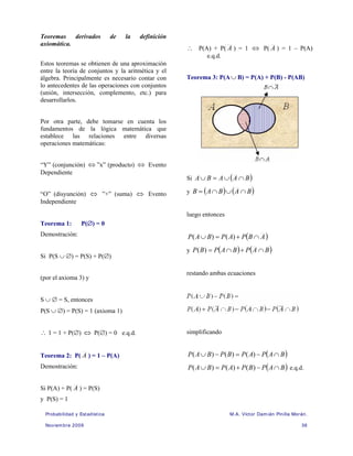 Probabilidad y Estadística M.A. Víctor Damián Pinilla Morán.
Noviembre 2009 36
Teoremas derivados de la definición
axiomática.
Estos teoremas se obtienen de una aproximación
entre la teoría de conjuntos y la aritmética y el
álgebra. Principalmente es necesario contar con
lo antecedentes de las operaciones con conjuntos
(unión, intersección, complemento, etc.) para
desarrollarlos.
Por otra parte, debe tomarse en cuenta los
fundamentos de la lógica matemática que
establece las relaciones entre diversas
operaciones matemáticas:
“Y” (conjunción) ⇔ ”x” (producto) ⇔ Evento
Dependiente
“O” (disyunción) ⇔ ”+” (suma) ⇔ Evento
Independiente
Teorema 1: P(∅) = 0
Demostración:
Si P(S ∪ ∅) = P(S) + P(∅)
(por el axioma 3) y
S ∪ ∅ = S, entonces
P(S ∪ ∅) = P(S) = 1 (axioma 1)
∴ 1 = 1 + P(∅) ⇔ P(∅) = 0 e.q.d.
Teorema 2: P( A ) = 1 – P(A)
Demostración:
Si P(A) + P( A ) = P(S)
y P(S) = 1
∴ P(A) + P( A ) = 1 ⇔ P( A ) = 1 – P(A)
e.q.d.
Teorema 3: P(A∪ B) = P(A) + P(B) - P(AB)
Si ( )
B
A
A
B
A ∩
∪
=
∪
y ( ) ( )
B
A
B
A
B ∩
∪
∩
=
luego entonces
( )
A
B
P
A
P
B
A
P ∩
+
=
∪ )
(
)
(
y ( ) ( )
B
A
P
B
A
P
B
P ∩
+
∩
=
)
(
restando ambas ecuaciones
simplificando
( )
B
A
P
A
P
B
P
B
A
P ∩
−
=
−
∪ )
(
)
(
)
(
( )
B
A
P
B
P
A
P
B
A
P ∩
−
+
=
∪ )
(
)
(
)
( e.q.d.
 