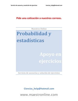 Servicio de asesoría y resolución de ejercicios      ciencias_help@hotmail.com




         Pide una cotización a nuestros correos.


                                    Maestros Online

          Probabilidad y
          estadísticas

                                                  Apoyo en
                                                  ejercicios

             Servicio de asesorías y solución de ejercicios




                       Ciencias_help@hotmail.com

                www.maestronline.com
 