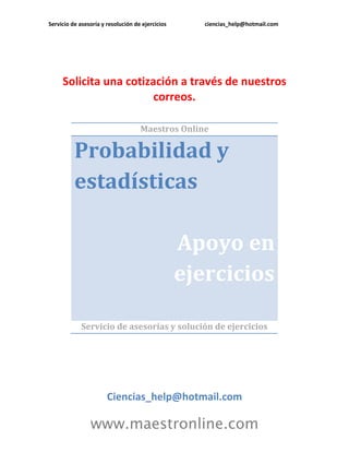 Servicio de asesoría y resolución de ejercicios      ciencias_help@hotmail.com




     Solicita una cotización a través de nuestros
                        correos.

                                    Maestros Online

          Probabilidad y
          estadísticas

                                                  Apoyo en
                                                  ejercicios

             Servicio de asesorías y solución de ejercicios




                       Ciencias_help@hotmail.com

                www.maestronline.com
 