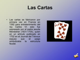 Las CartasLas cartas se fabricaron por primera vez en Francia en 1392 para entretenimiento del rey Carlos VI; esto fue expresado por el padre jesuita Menéstrier (1631-1705), quien en un artículo publicado en 1702 en el Journal del Trévoux expuso que el juego simbolizaba la estructura feudal.