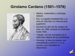 GirolamoCardano (1501–1576)Médico, matemático y astrólogo italiano Era  un jugador empedernido y su obra es más bien un manual para jugadoresEscribió el Libro de los Juegos de Azar, en 1565, aunque no publicado hasta 1663.Trabajó  con los conceptos de la definición clásica de la probabilidadIntrodujo  la idea de asignar una probabilidad p entre 0 y 1 a un suceso cuyo resultado se desconoce.