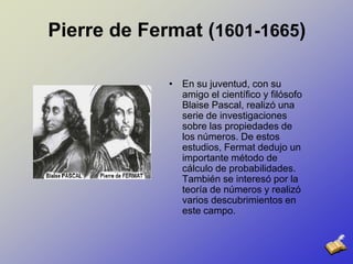Pierre de Fermat (1601-1665)En su juventud, con su amigo el científico y filósofo Blaise Pascal, realizó una serie de investigaciones sobre las propiedades de los números. De estos estudios, Fermat dedujo un importante método de cálculo de probabilidades. También se interesó por la teoría de números y realizó varios descubrimientos en este campo. 