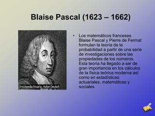 Blaise Pascal (1623 – 1662)Los matemáticos franceses Blaise Pascal y Pierre de Fermat formulan la teoría de la probabilidad a partir de una serie de investigaciones sobre las propiedades de los números. Esta teoría ha llegado a ser de gran importancia en los cálculos de la física teórica moderna así como en estadísticas actuariales, matemáticas y sociales