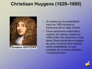 Christiaan Huygens (1629–1695)Su interés por la probabilidad nació en 1655 durante el transcurso de un viaje a París,Físico-astrónomo-matemático maestro de Leibniz, publicó en 1656 el libro De ratiociniis in ludo aleae (Razonamientos en juegos de azar), el primer libro impreso sobre probabilidad. el cual constaba de un breve prefacio y 14 proposiciones.