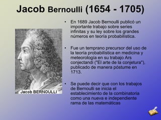 Jacob Bernoulli (1654 - 1705)En 1689 Jacob Bernoulli publicó un importante trabajo sobre series infinitas y su ley sobre los grandes números en teoría probabilística. Fue un temprano precursor del uso de la teoría probabilística en medicina y meteorología en su trabajo Arsconjectandi ("El arte de la conjetura"), publicado de manera póstume en 1713. Se puede decir que con los trabajos de Bernoulli se inicia el establecimiento de la combinatoria como una nueva e independiente rama de las matemáticas 