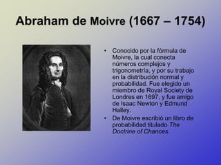 Abraham de Moivre (1667 – 1754) Conocido por la fórmula de Moivre, la cual conecta números complejos y trigonometría, y por su trabajo en la distribución normal y probabilidad. Fue elegido un miembro de Royal Society de Londres en 1697, y fue amigo de Isaac Newton y Edmund Halley. De Moivre escribió un libro de probabilidad titulado The Doctrine of Chances.