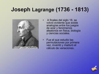 Joseph Lagrange (1736 - 1813) A finales del siglo 18, se volvió evidente que existe analogías entre los juegos de azar y fenómenos aleatorios en física, biología y ciencias sociales. Fue el que estudio las permutaciones por primera vez,inventó y maduró el cálculo de variaciones.