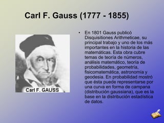 Carl F. Gauss (1777 - 1855)En 1801 Gauss publicó DisquisitionesArithmeticae, su principal trabajo y uno de los más importantes en la historia de las matemáticas. Esta obra cubre temas de teoría de números, análisis matemático, teoría de probabilidades, geometría, fisicomatemática, astronomía y geodesia. En probabilidad mostró que ésta puede representarse por una curva en forma de campana (distribución gaussiana), que es la base en la distribución estadística de datos.