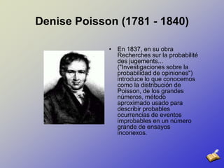 Denise Poisson (1781 - 1840)En 1837, en su obra Recherches sur la probabilité des jugements... ("Investigaciones sobre la probabilidad de opiniones") introduce lo que conocemos como la distribución de Poisson, de los grandes números, método aproximado usado para describir probables ocurrencias de eventos improbables en un número grande de ensayos inconexos. 