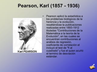 Pearson, Karl (1857 - 1936)Pearson aplicó la estadística a los problemas biológicos de la herencia y la evolución, resaltándose la publicaciones realizadas entre 1893-1912 tituladas "Contribuciones de la Matemática a la teoría de la Evolución", en las cuales se encuentran contribuciones al análisis de regresión, coeficiente de correlación el incluyó el test de "fi al cuadrado" y fue el quien acuñó el termino de desviación estándar.  