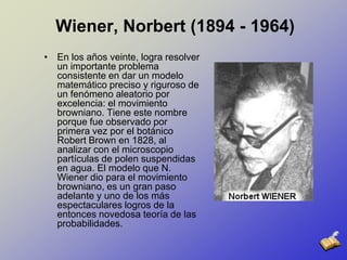 Wiener, Norbert (1894 - 1964)En los años veinte, logra resolver un importante problema consistente en dar un modelo matemático preciso y riguroso de un fenómeno aleatorio por excelencia: el movimiento browniano. Tiene este nombre porque fue observado por primera vez por el botánico Robert Brown en 1828, al analizar con el microscopio partículas de polen suspendidas en agua. El modelo que N. Wiener dio para el movimiento browniano, es un gran paso adelante y uno de los más espectaculares logros de la entonces novedosa teoría de las probabilidades.